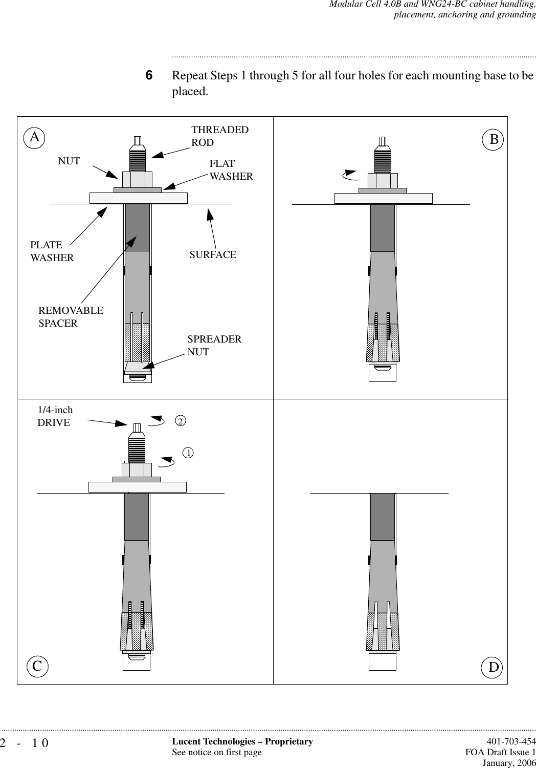 2-10 Lucent Technologies – ProprietarySee notice on first page  401-703-454FOA Draft Issue 1January, 2006...........................................................................................................................................................................................................................................................Modular Cell 4.0B and WNG24-BC cabinet handling,placement, anchoring and grounding............................................................................................................................................................................6Repeat Steps 1 through 5 for all four holes for each mounting base to be placed.1BDCA2FLATWASHERNUTSPREADERNUTSURFACEPLATEWASHER1/4-inchDRIVETHREADEDRODREMOVABLE SPACER