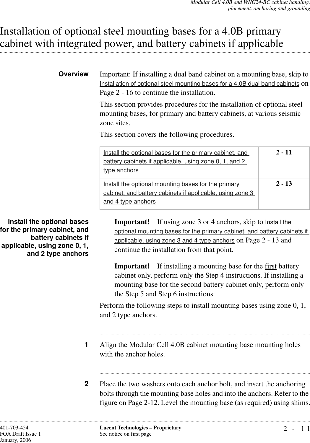 Modular Cell 4.0B and WNG24-BC cabinet handling,placement, anchoring and grounding2- 11Lucent Technologies – ProprietarySee notice on first page401-703-454FOA Draft Issue 1January, 2006............................................................................................................................................................................................................................................................Installation of optional steel mounting bases for a 4.0B primary .............................................................................................................................................................................................................................................................cabinet with integrated power, and battery cabinets if applicableOverview Important: If installing a dual band cabinet on a mounting base, skip to Installation of optional steel mounting bases for a 4.0B dual band cabinets on Page 2 - 16 to continue the installation.This section provides procedures for the installation of optional steel mounting bases, for primary and battery cabinets, at various seismic zone sites.This section covers the following procedures.Install the optional basesfor the primary cabinet, andbattery cabinets ifapplicable, using zone 0, 1,and 2 type anchorsImportant! If using zone 3 or 4 anchors, skip to Install the optional mounting bases for the primary cabinet, and battery cabinets if applicable, using zone 3 and 4 type anchors on Page 2 - 13 and continue the installation from that point.Important! If installing a mounting base for the first battery cabinet only, perform only the Step 4 instructions. If installing a mounting base for the second battery cabinet only, perform only the Step 5 and Step 6 instructions. Perform the following steps to install mounting bases using zone 0, 1, and 2 type anchors.............................................................................................................................................................................1Align the Modular Cell 4.0B cabinet mounting base mounting holes with the anchor holes.............................................................................................................................................................................2Place the two washers onto each anchor bolt, and insert the anchoring bolts through the mounting base holes and into the anchors. Refer to the figure on Page 2-12. Level the mounting base (as required) using shims.Install the optional bases for the primary cabinet, and battery cabinets if applicable, using zone 0, 1, and 2 type anchors2 - 11Install the optional mounting bases for the primary cabinet, and battery cabinets if applicable, using zone 3 and 4 type anchors2 - 13