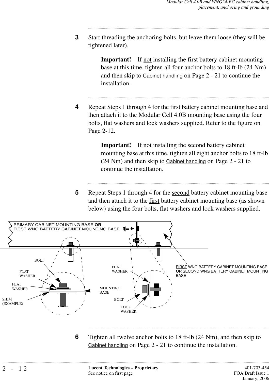 2-12 Lucent Technologies – ProprietarySee notice on first page  401-703-454FOA Draft Issue 1January, 2006...........................................................................................................................................................................................................................................................Modular Cell 4.0B and WNG24-BC cabinet handling,placement, anchoring and grounding............................................................................................................................................................................3Start threading the anchoring bolts, but leave them loose (they will be tightened later). Important! If not installing the first battery cabinet mounting base at this time, tighten all four anchor bolts to 18 ft-lb (24 Nm) and then skip to Cabinet handling on Page 2 - 21 to continue the installation.............................................................................................................................................................................4Repeat Steps 1 through 4 for the first battery cabinet mounting base and then attach it to the Modular Cell 4.0B mounting base using the four bolts, flat washers and lock washers supplied. Refer to the figure on Page 2-12.Important! If not installing the second battery cabinet mounting base at this time, tighten all eight anchor bolts to 18 ft-lb (24 Nm) and then skip to Cabinet handling on Page 2 - 21 to continue the installation.............................................................................................................................................................................5Repeat Steps 1 through 4 for the second battery cabinet mounting base and then attach it to the first battery cabinet mounting base (as shown below) using the four bolts, flat washers and lock washers supplied. ............................................................................................................................................................................6Tighten all twelve anchor bolts to 18 ft-lb (24 Nm), and then skip to Cabinet handling on Page 2 - 21 to continue the installation.FIRST WNG BATTERY CABINET MOUNTING BASE OR SECOND WNG BATTERY CABINET MOUNTING BASEFLATWASHERLOCKWASHERFLATWASHERFLATWASHERBOLTBOLTMOUNTINGBASESHIM(EXAMPLE)PRIMARY CABINET MOUNTING BASE ORFIRST WNG BATTERY CABINET MOUNTING BASE