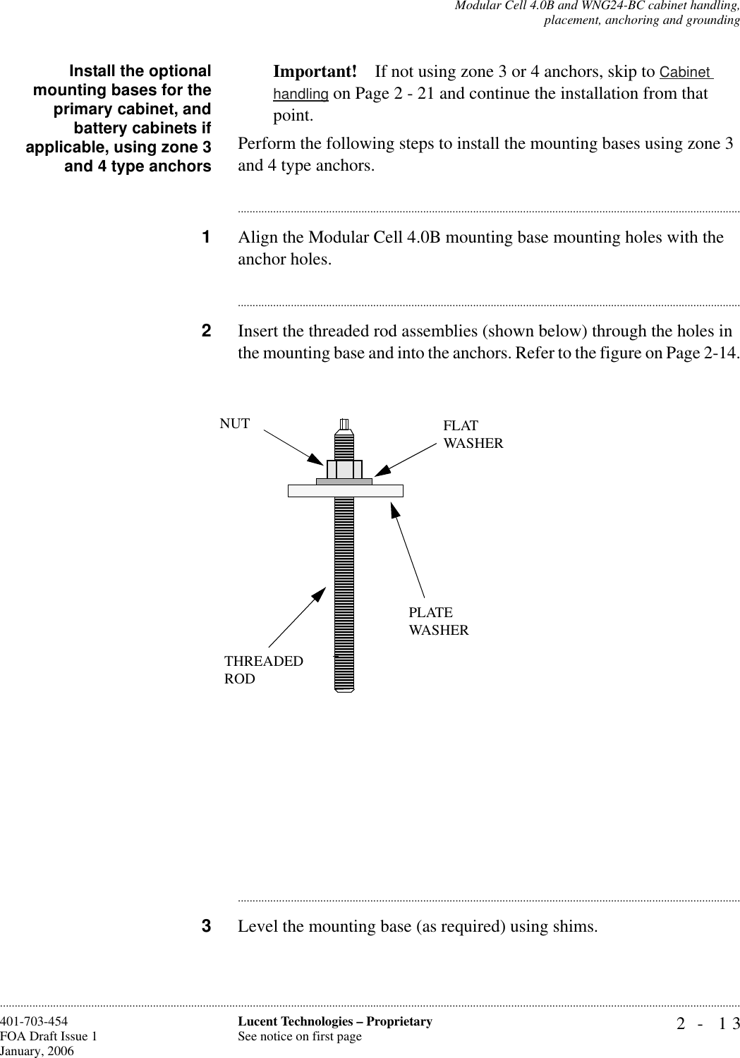 Modular Cell 4.0B and WNG24-BC cabinet handling,placement, anchoring and grounding2- 13Lucent Technologies – ProprietarySee notice on first page401-703-454FOA Draft Issue 1January, 2006............................................................................................................................................................................................................................................................Install the optionalmounting bases for theprimary cabinet, andbattery cabinets ifapplicable, using zone 3and 4 type anchorsImportant! If not using zone 3 or 4 anchors, skip to Cabinet handling on Page 2 - 21 and continue the installation from that point.Perform the following steps to install the mounting bases using zone 3 and 4 type anchors.............................................................................................................................................................................1Align the Modular Cell 4.0B mounting base mounting holes with the anchor holes.............................................................................................................................................................................2Insert the threaded rod assemblies (shown below) through the holes in the mounting base and into the anchors. Refer to the figure on Page 2-14.............................................................................................................................................................................3Level the mounting base (as required) using shims. THREADEDRODPLATE WASHERFLATWASHERNUT