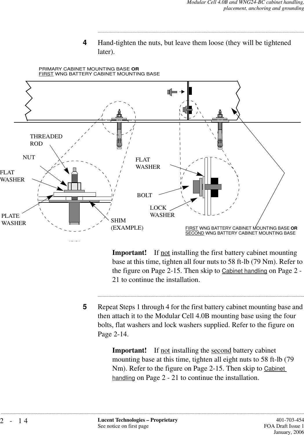 2-14 Lucent Technologies – ProprietarySee notice on first page  401-703-454FOA Draft Issue 1January, 2006...........................................................................................................................................................................................................................................................Modular Cell 4.0B and WNG24-BC cabinet handling,placement, anchoring and grounding............................................................................................................................................................................4Hand-tighten the nuts, but leave them loose (they will be tightened later). Important! If not installing the first battery cabinet mounting base at this time, tighten all four nuts to 58 ft-lb (79 Nm). Refer to the figure on Page 2-15. Then skip to Cabinet handling on Page 2 - 21 to continue the installation.............................................................................................................................................................................5Repeat Steps 1 through 4 for the first battery cabinet mounting base and then attach it to the Modular Cell 4.0B mounting base using the four bolts, flat washers and lock washers supplied. Refer to the figure on Page 2-14.Important! If not installing the second battery cabinet mounting base at this time, tighten all eight nuts to 58 ft-lb (79 Nm). Refer to the figure on Page 2-15. Then skip to Cabinet handling on Page 2 - 21 to continue the installation.FLATWASHERFLATWASHERNUTBOLTTHREADEDRODLOCKWASHERSHIM(EXAMPLE)PLATE WASHERPRIMARY CABINET MOUNTING BASE ORFIRST WNG BATTERY CABINET MOUNTING BASEFIRST WNG BATTERY CABINET MOUNTING BASE OR SECOND WNG BATTERY CABINET MOUNTING BASE