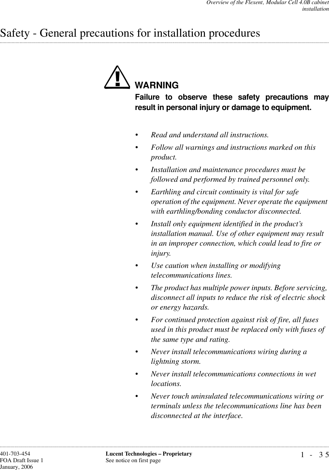 Overview of the Flexent‚ Modular Cell 4.0B cabinetinstallation1- 35Lucent Technologies – ProprietarySee notice on first page401-703-454FOA Draft Issue 1January, 2006.........................................................................................................................................................................................................................................................................................................................................................................................................................................................................................................................Safety - General precautions for installation proceduresWARNINGFailure to observe these safety precautions mayresult in personal injury or damage to equipment.•Read and understand all instructions.•Follow all warnings and instructions marked on this product.•Installation and maintenance procedures must be followed and performed by trained personnel only.•Earthling and circuit continuity is vital for safe operation of the equipment. Never operate the equipment with earthling/bonding conductor disconnected.•Install only equipment identified in the product’s installation manual. Use of other equipment may result in an improper connection, which could lead to fire or injury.•Use caution when installing or modifying telecommunications lines.•The product has multiple power inputs. Before servicing, disconnect all inputs to reduce the risk of electric shock or energy hazards.•For continued protection against risk of fire, all fuses used in this product must be replaced only with fuses of the same type and rating.•Never install telecommunications wiring during a lightning storm.•Never install telecommunications connections in wet locations.•Never touch uninsulated telecommunications wiring or terminals unless the telecommunications line has been disconnected at the interface.