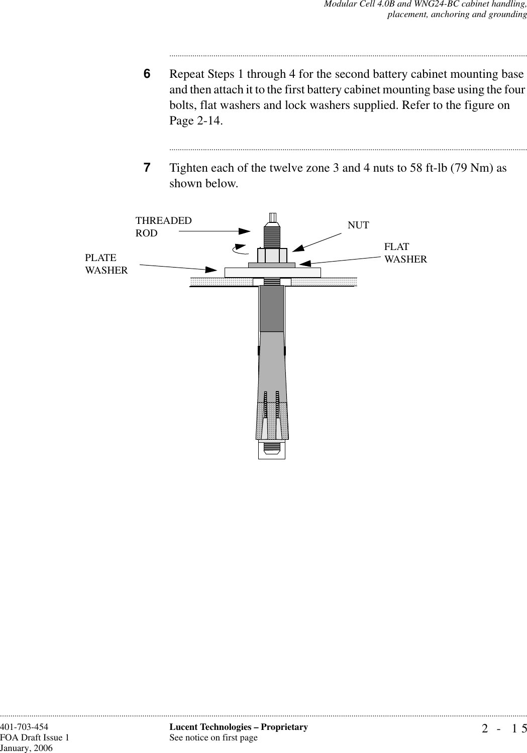 Modular Cell 4.0B and WNG24-BC cabinet handling,placement, anchoring and grounding2- 15Lucent Technologies – ProprietarySee notice on first page401-703-454FOA Draft Issue 1January, 2006........................................................................................................................................................................................................................................................................................................................................................................................................................................6Repeat Steps 1 through 4 for the second battery cabinet mounting base and then attach it to the first battery cabinet mounting base using the four bolts, flat washers and lock washers supplied. Refer to the figure on Page 2-14.............................................................................................................................................................................7Tighten each of the twelve zone 3 and 4 nuts to 58 ft-lb (79 Nm) as shown below.THREADEDRODPLATE WASHERNUTFLATWASHER