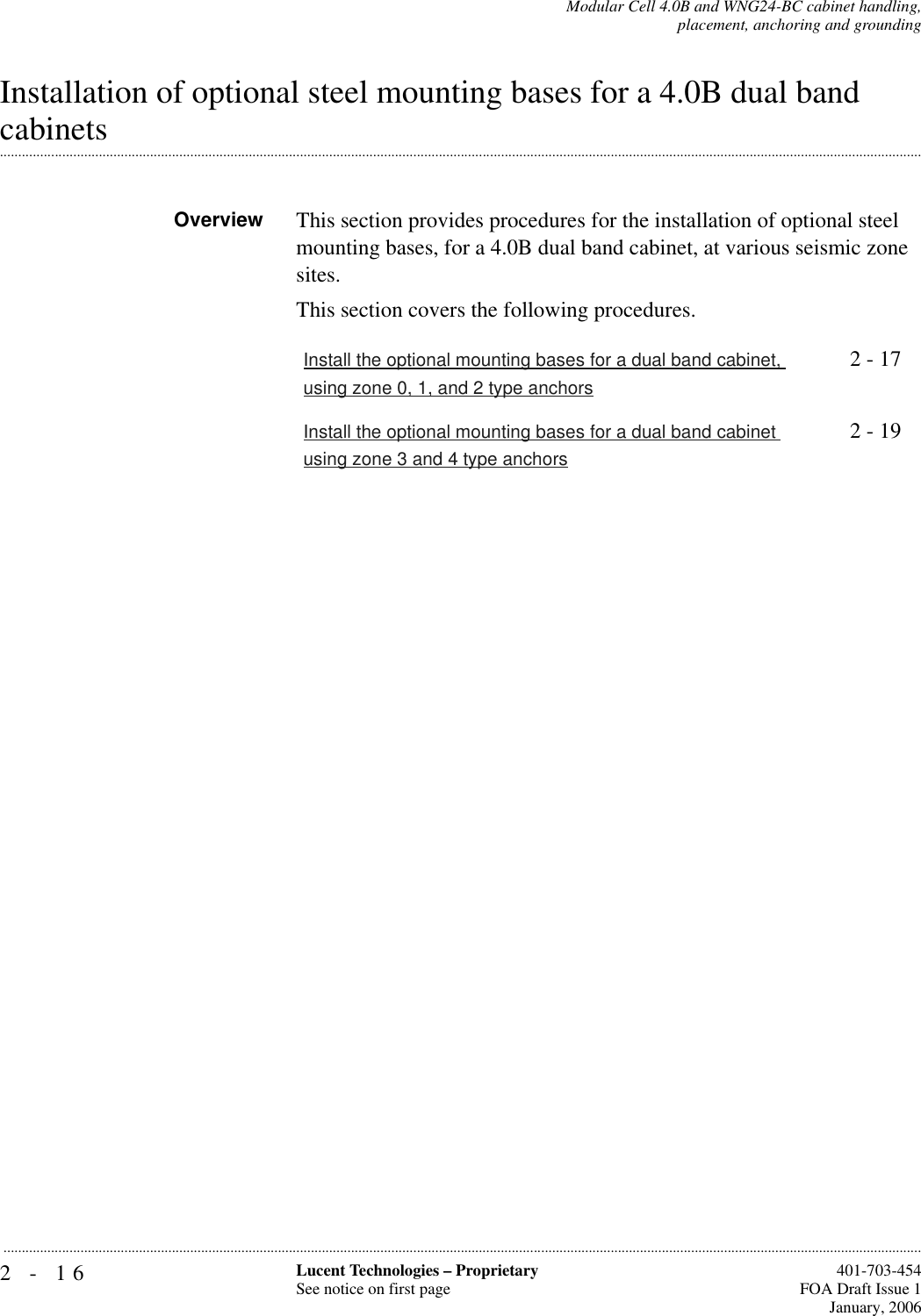 2-16 Lucent Technologies – ProprietarySee notice on first page  401-703-454FOA Draft Issue 1January, 2006...........................................................................................................................................................................................................................................................Modular Cell 4.0B and WNG24-BC cabinet handling,placement, anchoring and groundingInstallation of optional steel mounting bases for a 4.0B dual band .............................................................................................................................................................................................................................................................cabinetsOverview This section provides procedures for the installation of optional steel mounting bases, for a 4.0B dual band cabinet, at various seismic zone sites.This section covers the following procedures.Install the optional mounting bases for a dual band cabinet, using zone 0, 1, and 2 type anchors2 - 17Install the optional mounting bases for a dual band cabinet using zone 3 and 4 type anchors2 - 19