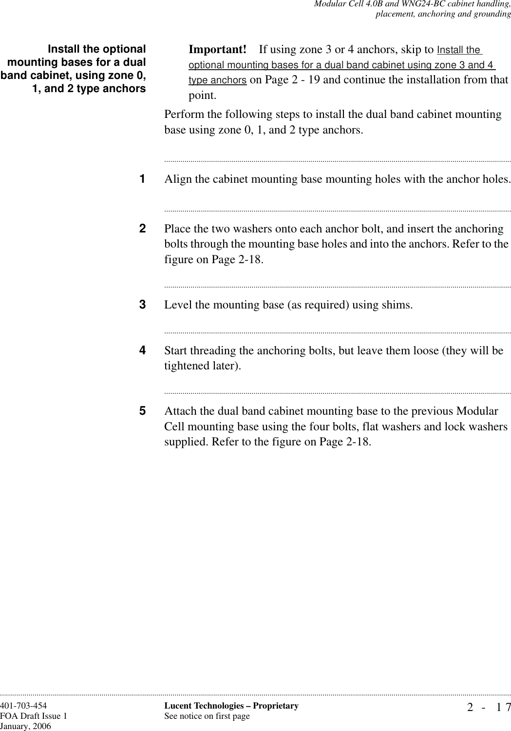 Modular Cell 4.0B and WNG24-BC cabinet handling,placement, anchoring and grounding2- 17Lucent Technologies – ProprietarySee notice on first page401-703-454FOA Draft Issue 1January, 2006............................................................................................................................................................................................................................................................Install the optionalmounting bases for a dualband cabinet, using zone 0,1, and 2 type anchorsImportant! If using zone 3 or 4 anchors, skip to Install the optional mounting bases for a dual band cabinet using zone 3 and 4 type anchors on Page 2 - 19 and continue the installation from that point.Perform the following steps to install the dual band cabinet mounting base using zone 0, 1, and 2 type anchors.............................................................................................................................................................................1Align the cabinet mounting base mounting holes with the anchor holes.............................................................................................................................................................................2Place the two washers onto each anchor bolt, and insert the anchoring bolts through the mounting base holes and into the anchors. Refer to the figure on Page 2-18.............................................................................................................................................................................3Level the mounting base (as required) using shims. ............................................................................................................................................................................4Start threading the anchoring bolts, but leave them loose (they will be tightened later). ............................................................................................................................................................................5Attach the dual band cabinet mounting base to the previous Modular Cell mounting base using the four bolts, flat washers and lock washers supplied. Refer to the figure on Page 2-18.