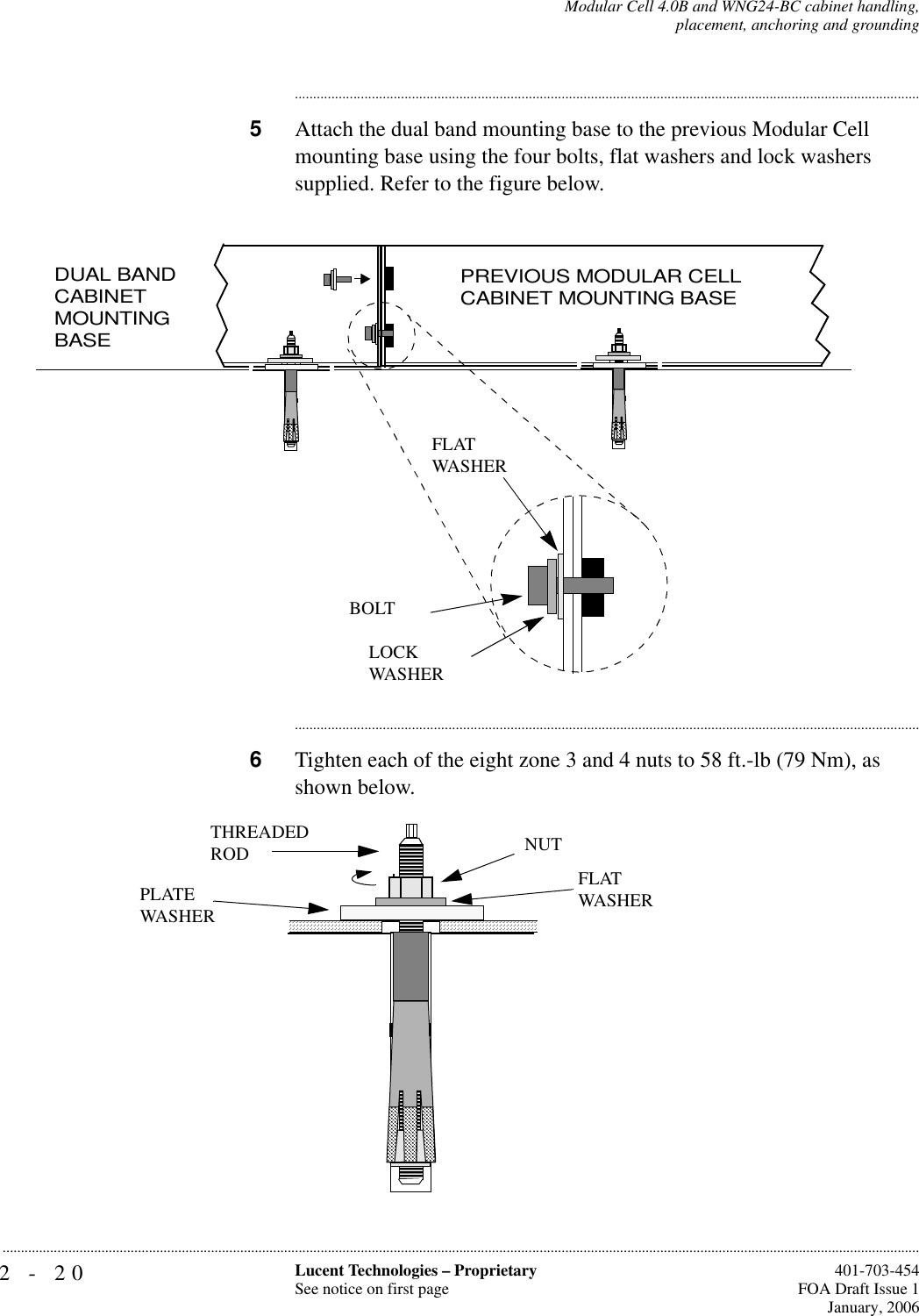 2-20 Lucent Technologies – ProprietarySee notice on first page  401-703-454FOA Draft Issue 1January, 2006...........................................................................................................................................................................................................................................................Modular Cell 4.0B and WNG24-BC cabinet handling,placement, anchoring and grounding............................................................................................................................................................................5Attach the dual band mounting base to the previous Modular Cell mounting base using the four bolts, flat washers and lock washers supplied. Refer to the figure below.............................................................................................................................................................................6Tighten each of the eight zone 3 and 4 nuts to 58 ft.-lb (79 Nm), as shown below. BOLTFLATWASHERLOCKWASHERDUAL BAND CABINETMOUNTING BASE PREVIOUS MODULAR CELL CABINET MOUNTING BASE FLATWASHERPLATE WASHERTHREADEDROD NUT