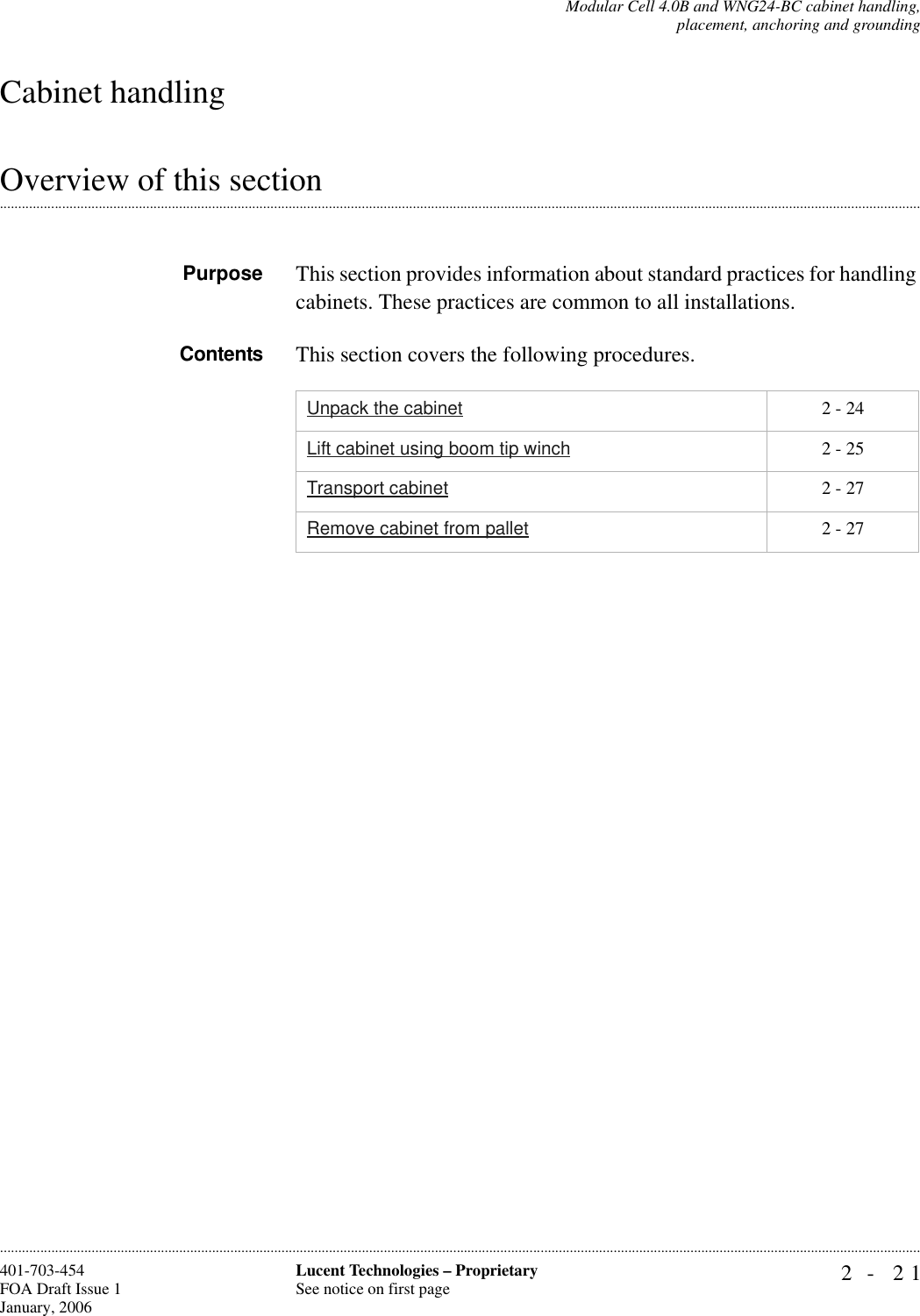 Modular Cell 4.0B and WNG24-BC cabinet handling,placement, anchoring and grounding2- 21Lucent Technologies – ProprietarySee notice on first page401-703-454FOA Draft Issue 1January, 2006............................................................................................................................................................................................................................................................Cabinet handling.............................................................................................................................................................................................................................................................Overview of this sectionPurpose This section provides information about standard practices for handling cabinets. These practices are common to all installations.Contents This section covers the following procedures.Unpack the cabinet 2 - 24Lift cabinet using boom tip winch 2 - 25Transport cabinet 2 - 27Remove cabinet from pallet 2 - 27