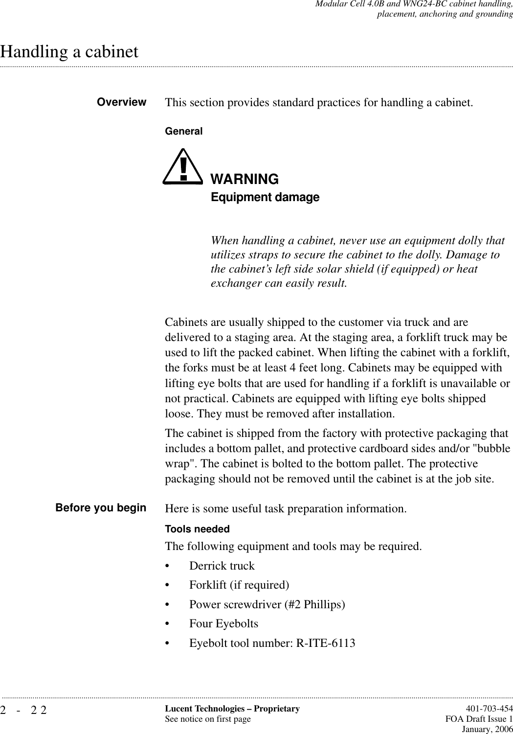 2-22 Lucent Technologies – ProprietarySee notice on first page  401-703-454FOA Draft Issue 1January, 2006...........................................................................................................................................................................................................................................................Modular Cell 4.0B and WNG24-BC cabinet handling,placement, anchoring and grounding.............................................................................................................................................................................................................................................................Handling a cabinetOverview This section provides standard practices for handling a cabinet. GeneralWARNINGEquipment damageWhen handling a cabinet, never use an equipment dolly that utilizes straps to secure the cabinet to the dolly. Damage to the cabinet’s left side solar shield (if equipped) or heat exchanger can easily result.Cabinets are usually shipped to the customer via truck and are delivered to a staging area. At the staging area, a forklift truck may be used to lift the packed cabinet. When lifting the cabinet with a forklift, the forks must be at least 4 feet long. Cabinets may be equipped with lifting eye bolts that are used for handling if a forklift is unavailable or not practical. Cabinets are equipped with lifting eye bolts shipped loose. They must be removed after installation.The cabinet is shipped from the factory with protective packaging that includes a bottom pallet, and protective cardboard sides and/or &quot;bubble wrap&quot;. The cabinet is bolted to the bottom pallet. The protective packaging should not be removed until the cabinet is at the job site.Before you begin Here is some useful task preparation information.Tools neededThe following equipment and tools may be required.• Derrick truck• Forklift (if required)• Power screwdriver (#2 Phillips)• Four Eyebolts• Eyebolt tool number: R-ITE-6113