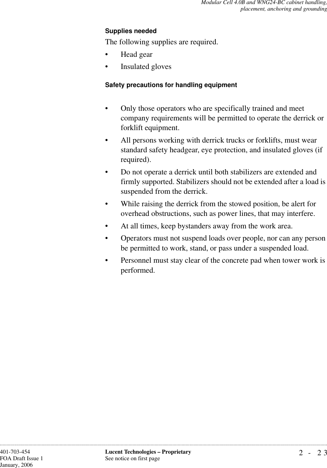 Modular Cell 4.0B and WNG24-BC cabinet handling,placement, anchoring and grounding2- 23Lucent Technologies – ProprietarySee notice on first page401-703-454FOA Draft Issue 1January, 2006............................................................................................................................................................................................................................................................Supplies neededThe following supplies are required.• Head gear• Insulated glovesSafety precautions for handling equipment• Only those operators who are specifically trained and meet company requirements will be permitted to operate the derrick or forklift equipment.• All persons working with derrick trucks or forklifts, must wear standard safety headgear, eye protection, and insulated gloves (if required).• Do not operate a derrick until both stabilizers are extended and firmly supported. Stabilizers should not be extended after a load is suspended from the derrick.• While raising the derrick from the stowed position, be alert for overhead obstructions, such as power lines, that may interfere.• At all times, keep bystanders away from the work area.• Operators must not suspend loads over people, nor can any person be permitted to work, stand, or pass under a suspended load.• Personnel must stay clear of the concrete pad when tower work is performed.