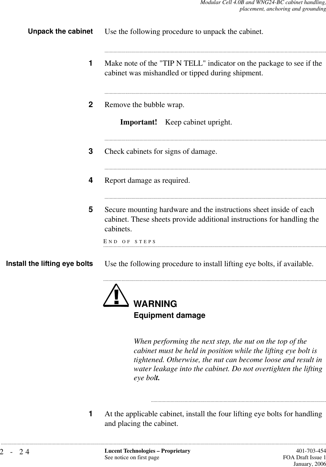 2-24 Lucent Technologies – ProprietarySee notice on first page  401-703-454FOA Draft Issue 1January, 2006...........................................................................................................................................................................................................................................................Modular Cell 4.0B and WNG24-BC cabinet handling,placement, anchoring and groundingUnpack the cabinet Use the following procedure to unpack the cabinet.............................................................................................................................................................................1Make note of the &quot;TIP N TELL&quot; indicator on the package to see if the cabinet was mishandled or tipped during shipment. ............................................................................................................................................................................2Remove the bubble wrap.Important! Keep cabinet upright. ............................................................................................................................................................................3Check cabinets for signs of damage. ............................................................................................................................................................................4Report damage as required.............................................................................................................................................................................5Secure mounting hardware and the instructions sheet inside of each cabinet. These sheets provide additional instructions for handling the END OF STEPS.............................................................................................................................................................................cabinets.Install the lifting eye bolts Use the following procedure to install lifting eye bolts, if available.WARNING.............................................................................................................................................................................Equipment damageWhen performing the next step, the nut on the top of the cabinet must be held in position while the lifting eye bolt is tightened. Otherwise, the nut can become loose and result in water leakage into the cabinet. Do not overtighten the lifting eye bolt............................................................................................................................................1At the applicable cabinet, install the four lifting eye bolts for handling and placing the cabinet.