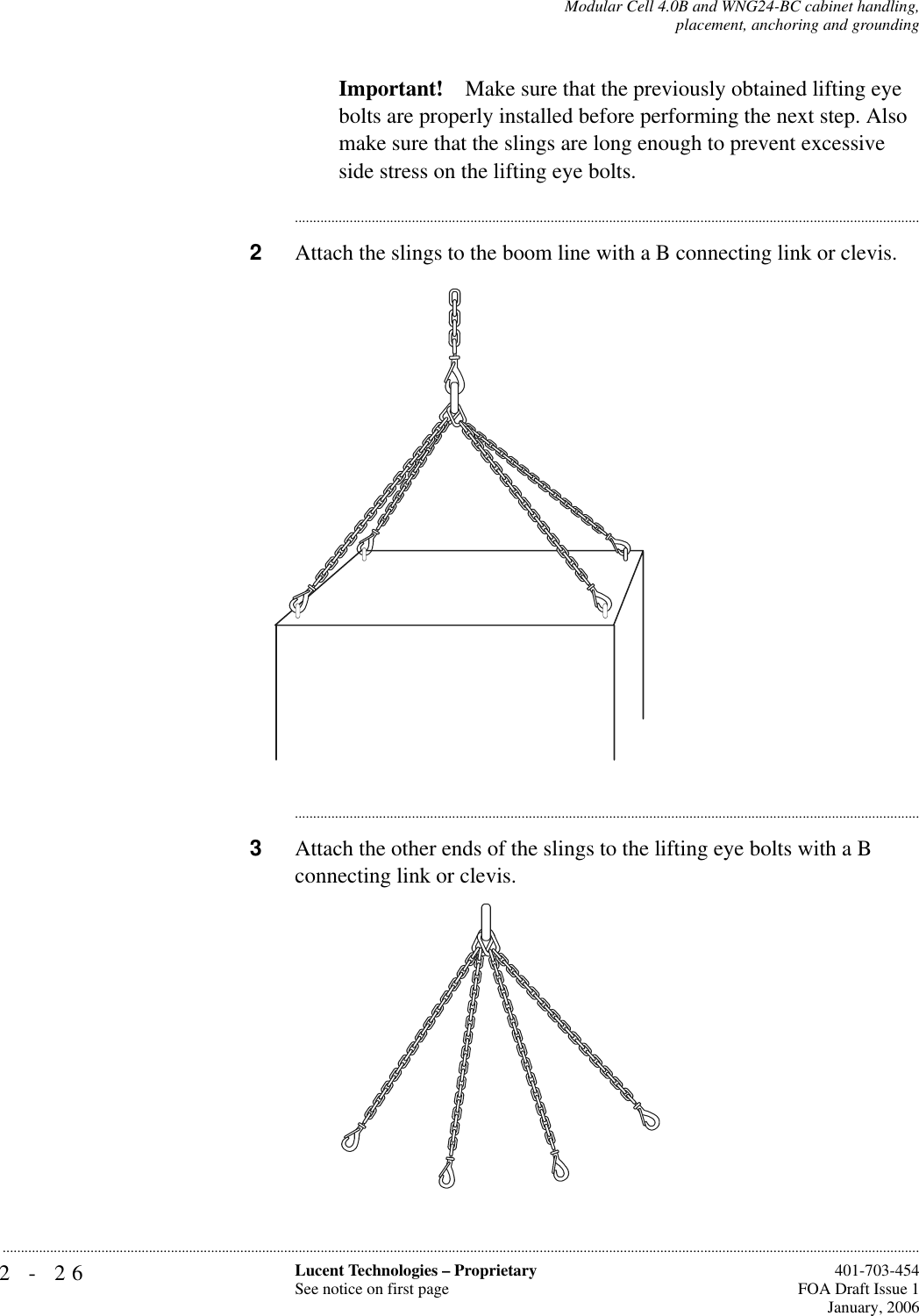 2-26 Lucent Technologies – ProprietarySee notice on first page  401-703-454FOA Draft Issue 1January, 2006...........................................................................................................................................................................................................................................................Modular Cell 4.0B and WNG24-BC cabinet handling,placement, anchoring and groundingImportant! Make sure that the previously obtained lifting eye bolts are properly installed before performing the next step. Also make sure that the slings are long enough to prevent excessive side stress on the lifting eye bolts.............................................................................................................................................................................2Attach the slings to the boom line with a B connecting link or clevis.............................................................................................................................................................................3Attach the other ends of the slings to the lifting eye bolts with a B connecting link or clevis. 