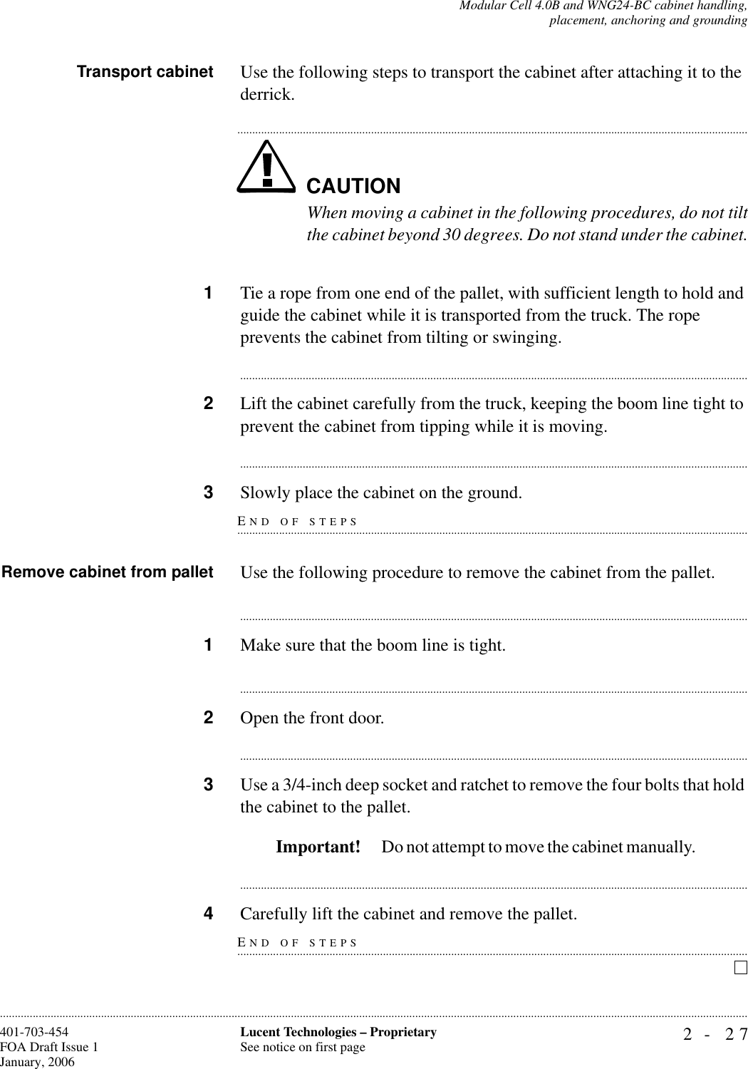 Modular Cell 4.0B and WNG24-BC cabinet handling,placement, anchoring and grounding2- 27Lucent Technologies – ProprietarySee notice on first page401-703-454FOA Draft Issue 1January, 2006............................................................................................................................................................................................................................................................Transport cabinet Use the following steps to transport the cabinet after attaching it to the derrick.CAUTION.............................................................................................................................................................................When moving a cabinet in the following procedures, do not tiltthe cabinet beyond 30 degrees. Do not stand under the cabinet.1Tie a rope from one end of the pallet, with sufficient length to hold and guide the cabinet while it is transported from the truck. The rope prevents the cabinet from tilting or swinging.............................................................................................................................................................................2Lift the cabinet carefully from the truck, keeping the boom line tight to prevent the cabinet from tipping while it is moving.............................................................................................................................................................................END OF STEPS.............................................................................................................................................................................3Slowly place the cabinet on the ground.Remove cabinet from pallet Use the following procedure to remove the cabinet from the pallet.............................................................................................................................................................................1Make sure that the boom line is tight.............................................................................................................................................................................2Open the front door.............................................................................................................................................................................3Use a 3/4-inch deep socket and ratchet to remove the four bolts that hold the cabinet to the pallet.Important!  Do not attempt to move the cabinet manually.                  ............................................................................................................................................................................END OF STEPS.............................................................................................................................................................................4Carefully lift the cabinet and remove the pallet.