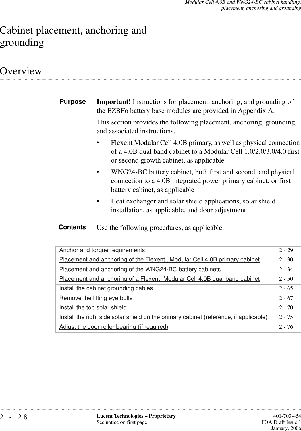 2-28 Lucent Technologies – ProprietarySee notice on first page  401-703-454FOA Draft Issue 1January, 2006...........................................................................................................................................................................................................................................................Modular Cell 4.0B and WNG24-BC cabinet handling,placement, anchoring and groundingCabinet placement, anchoring and grounding.............................................................................................................................................................................................................................................................OverviewPurpose Important! Instructions for placement, anchoring, and grounding of the EZBFo battery base modules are provided in Appendix A.This section provides the following placement, anchoring, grounding, and associated instructions.• Flexent Modular Cell 4.0B primary, as well as physical connection of a 4.0B dual band cabinet to a Modular Cell 1.0/2.0/3.0/4.0 first or second growth cabinet, as applicable• WNG24-BC battery cabinet, both first and second, and physical connection to a 4.0B integrated power primary cabinet, or first battery cabinet, as applicable• Heat exchanger and solar shield applications, solar shield installation, as applicable, and door adjustment.Contents Use the following procedures, as applicable.Anchor and torque requirements 2 - 29Placement and anchoring of the Flexent ‚ Modular Cell 4.0B primary cabinet 2 - 30Placement and anchoring of the WNG24-BC battery cabinets 2 - 34Placement and anchoring of a Flexent  Modular Cell 4.0B dual band cabinet 2 - 50Install the cabinet grounding cables 2 - 65Remove the lifting eye bolts 2 - 67Install the top solar shield 2 - 70Install the right side solar shield on the primary cabinet (reference, if applicable) 2 - 75Adjust the door roller bearing (if required) 2 - 76