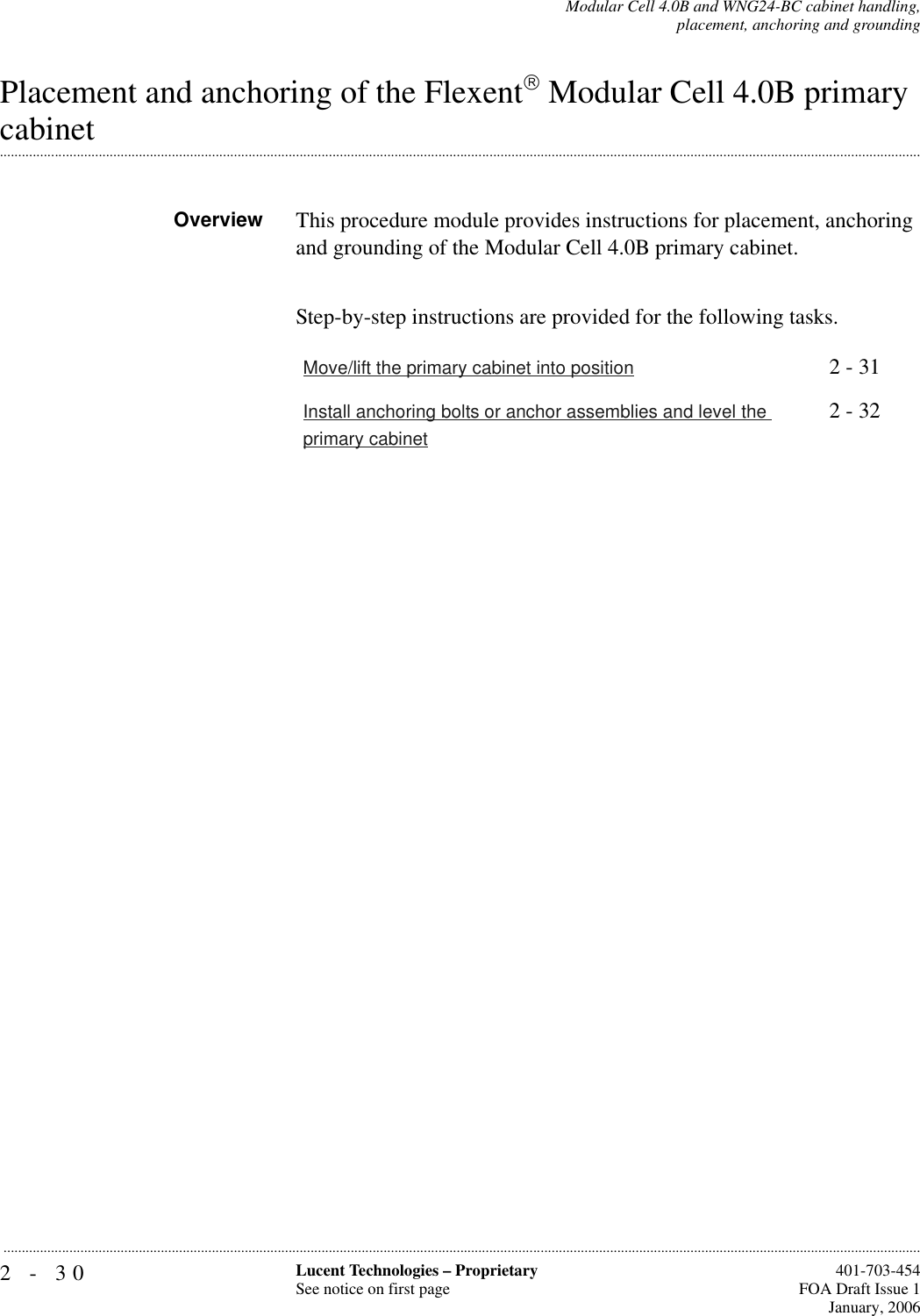 2-30 Lucent Technologies – ProprietarySee notice on first page  401-703-454FOA Draft Issue 1January, 2006...........................................................................................................................................................................................................................................................Modular Cell 4.0B and WNG24-BC cabinet handling,placement, anchoring and groundingPlacement and anchoring of the Flexent Modular Cell 4.0B primary .............................................................................................................................................................................................................................................................cabinet Overview This procedure module provides instructions for placement, anchoring and grounding of the Modular Cell 4.0B primary cabinet.Step-by-step instructions are provided for the following tasks.Move/lift the primary cabinet into position 2 - 31Install anchoring bolts or anchor assemblies and level the primary cabinet2 - 32