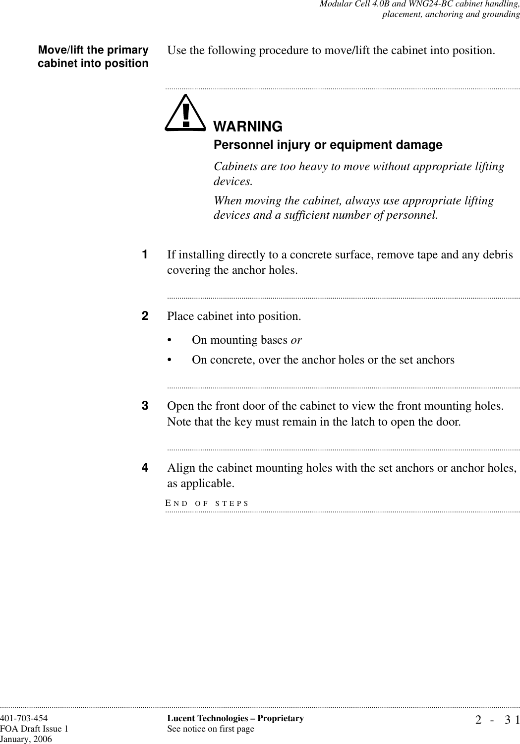 Modular Cell 4.0B and WNG24-BC cabinet handling,placement, anchoring and grounding2- 31Lucent Technologies – ProprietarySee notice on first page401-703-454FOA Draft Issue 1January, 2006............................................................................................................................................................................................................................................................Move/lift the primarycabinet into position Use the following procedure to move/lift the cabinet into position.WARNING.............................................................................................................................................................................Personnel injury or equipment damageCabinets are too heavy to move without appropriate lifting devices. When moving the cabinet, always use appropriate lifting devices and a sufficient number of personnel.1If installing directly to a concrete surface, remove tape and any debris covering the anchor holes.............................................................................................................................................................................2Place cabinet into position. • On mounting bases or• On concrete, over the anchor holes or the set anchors............................................................................................................................................................................3Open the front door of the cabinet to view the front mounting holes. Note that the key must remain in the latch to open the door. ............................................................................................................................................................................4Align the cabinet mounting holes with the set anchors or anchor holes, END OF STEPS.............................................................................................................................................................................as applicable.