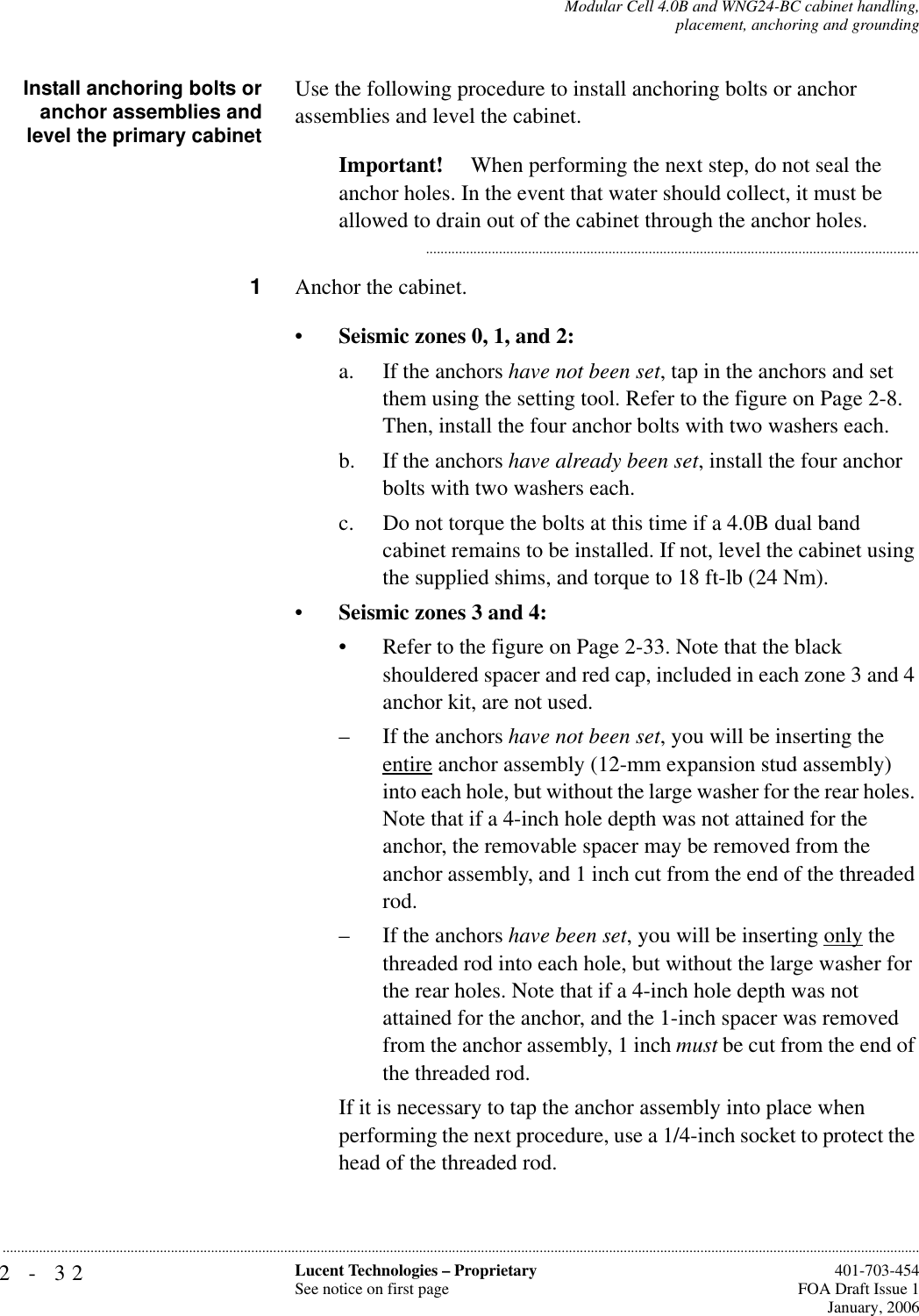 2-32 Lucent Technologies – ProprietarySee notice on first page  401-703-454FOA Draft Issue 1January, 2006...........................................................................................................................................................................................................................................................Modular Cell 4.0B and WNG24-BC cabinet handling,placement, anchoring and groundingInstall anchoring bolts oranchor assemblies andlevel the primary cabinetUse the following procedure to install anchoring bolts or anchor assemblies and level the cabinet.Important!  When performing the next step, do not seal the anchor holes. In the event that water should collect, it must be allowed to drain out of the cabinet through the anchor holes............................................................................................................................................1Anchor the cabinet.•Seismic zones 0, 1, and 2:a. If the anchors have not been set, tap in the anchors and set them using the setting tool. Refer to the figure on Page 2-8. Then, install the four anchor bolts with two washers each.b. If the anchors have already been set, install the four anchor bolts with two washers each.c. Do not torque the bolts at this time if a 4.0B dual band cabinet remains to be installed. If not, level the cabinet using the supplied shims, and torque to 18 ft-lb (24 Nm).•Seismic zones 3 and 4:• Refer to the figure on Page 2-33. Note that the black shouldered spacer and red cap, included in each zone 3 and 4 anchor kit, are not used.– If the anchors have not been set, you will be inserting the entire anchor assembly (12-mm expansion stud assembly) into each hole, but without the large washer for the rear holes. Note that if a 4-inch hole depth was not attained for the anchor, the removable spacer may be removed from the anchor assembly, and 1 inch cut from the end of the threaded rod.– If the anchors have been set, you will be inserting only the threaded rod into each hole, but without the large washer for the rear holes. Note that if a 4-inch hole depth was not attained for the anchor, and the 1-inch spacer was removed from the anchor assembly, 1 inch must be cut from the end of the threaded rod.If it is necessary to tap the anchor assembly into place when performing the next procedure, use a 1/4-inch socket to protect the head of the threaded rod.