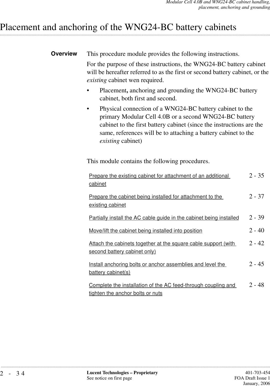 2-34 Lucent Technologies – ProprietarySee notice on first page  401-703-454FOA Draft Issue 1January, 2006...........................................................................................................................................................................................................................................................Modular Cell 4.0B and WNG24-BC cabinet handling,placement, anchoring and grounding.............................................................................................................................................................................................................................................................Placement and anchoring of the WNG24-BC battery cabinets Overview This procedure module provides the following instructions.For the purpose of these instructions, the WNG24-BC battery cabinet will be hereafter referred to as the first or second battery cabinet, or the existing cabinet wen required. • Placement, anchoring and grounding the WNG24-BC battery cabinet, both first and second.• Physical connection of a WNG24-BC battery cabinet to the primary Modular Cell 4.0B or a second WNG24-BC battery cabinet to the first battery cabinet (since the instructions are the same, references will be to attaching a battery cabinet to the existing cabinet)This module contains the following procedures.Prepare the existing cabinet for attachment of an additional cabinet2 - 35Prepare the cabinet being installed for attachment to the existing cabinet2 - 37Partially install the AC cable guide in the cabinet being installed 2 - 39Move/lift the cabinet being installed into position 2 - 40Attach the cabinets together at the square cable support (with second battery cabinet only)2 - 42Install anchoring bolts or anchor assemblies and level the battery cabinet(s)2 - 45Complete the installation of the AC feed-through coupling and tighten the anchor bolts or nuts2 - 48