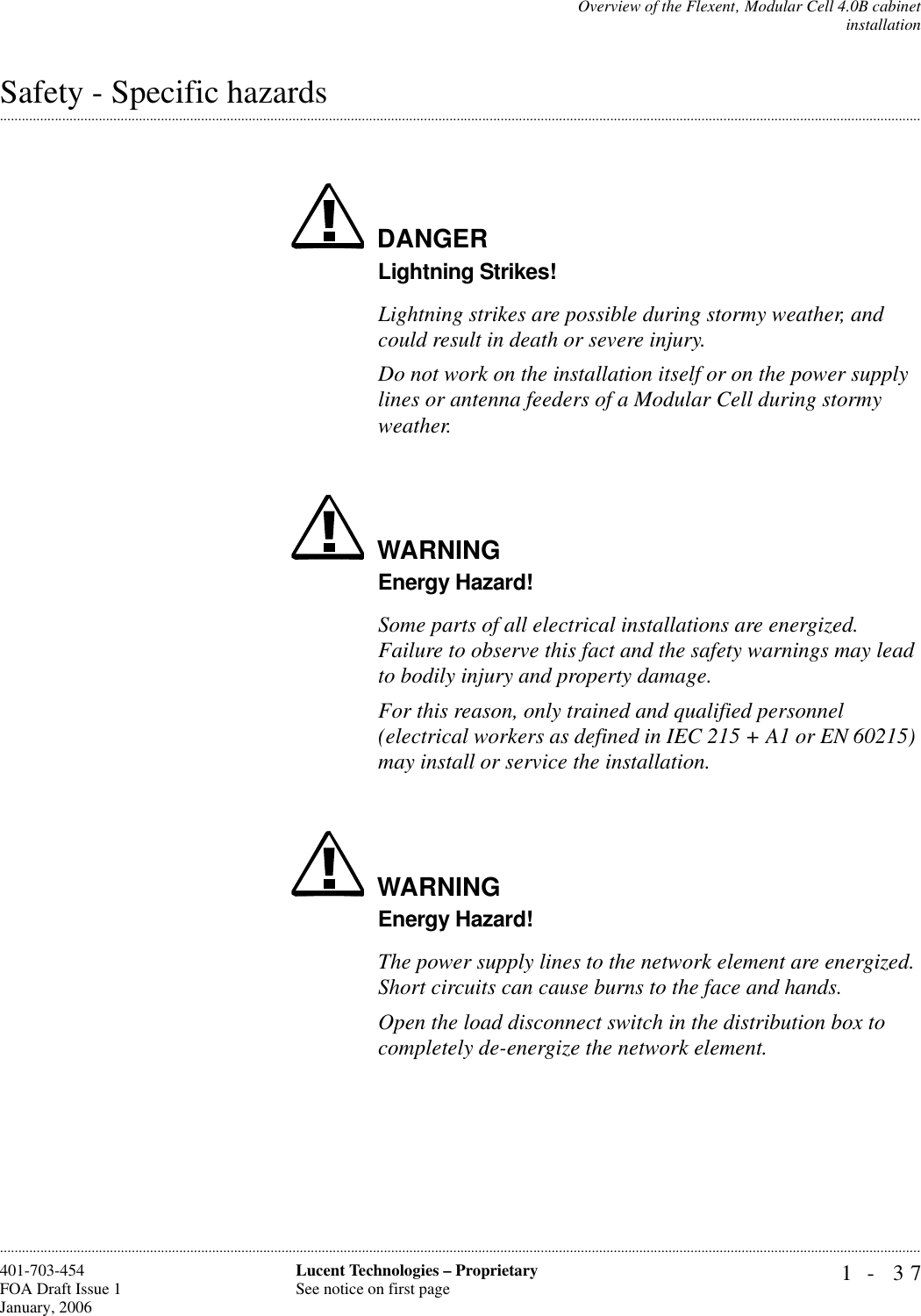 Overview of the Flexent‚ Modular Cell 4.0B cabinetinstallation1- 37Lucent Technologies – ProprietarySee notice on first page401-703-454FOA Draft Issue 1January, 2006.........................................................................................................................................................................................................................................................................................................................................................................................................................................................................................................................Safety - Specific hazardsDANGERLightning Strikes!Lightning strikes are possible during stormy weather, and could result in death or severe injury.Do not work on the installation itself or on the power supply lines or antenna feeders of a Modular Cell during stormy weather.WARNINGEnergy Hazard!Some parts of all electrical installations are energized. Failure to observe this fact and the safety warnings may lead to bodily injury and property damage. For this reason, only trained and qualified personnel (electrical workers as defined in IEC 215 + A1 or EN 60215) may install or service the installation.WARNINGEnergy Hazard!The power supply lines to the network element are energized. Short circuits can cause burns to the face and hands.Open the load disconnect switch in the distribution box to completely de-energize the network element.