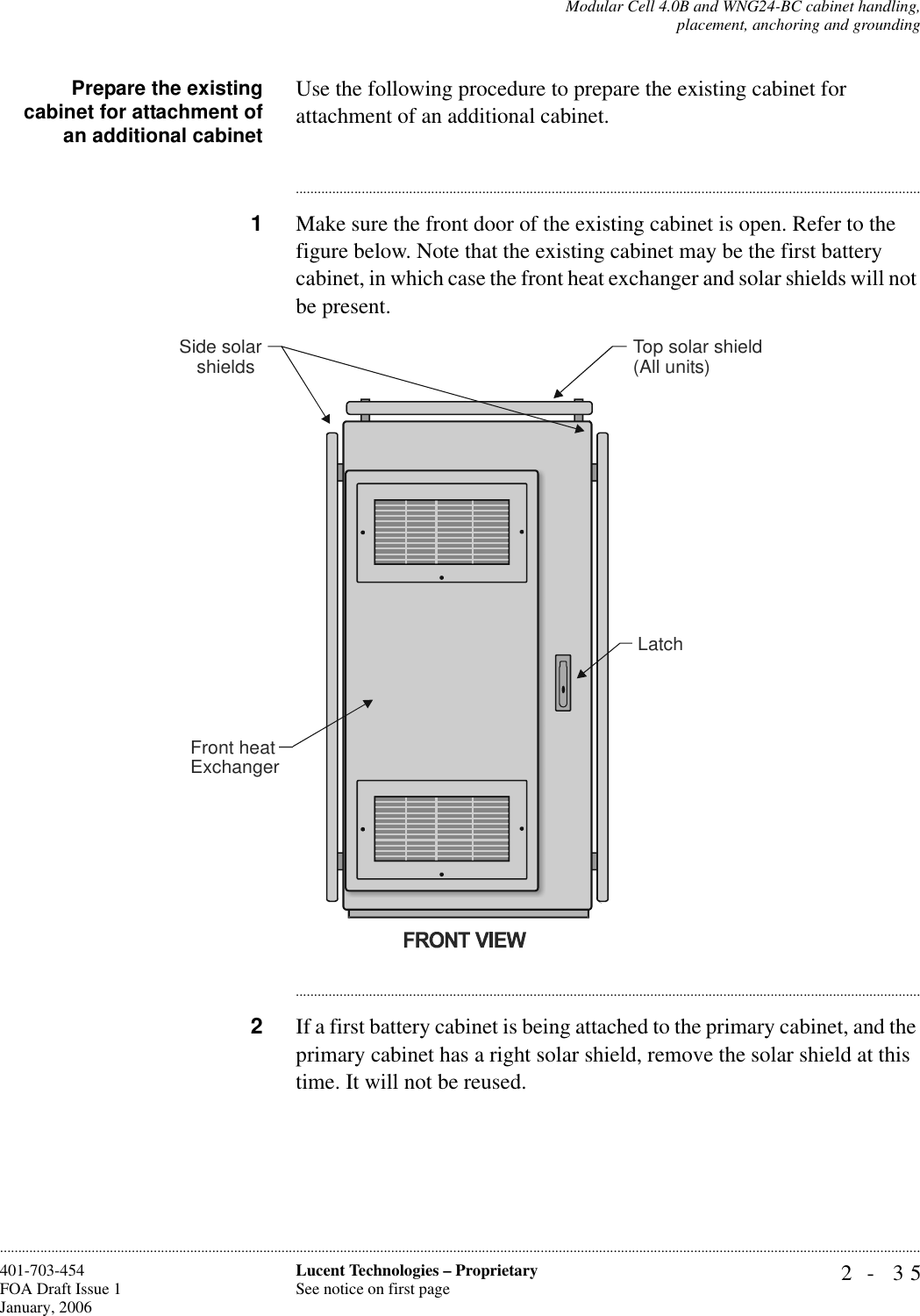 Modular Cell 4.0B and WNG24-BC cabinet handling,placement, anchoring and grounding2- 35Lucent Technologies – ProprietarySee notice on first page401-703-454FOA Draft Issue 1January, 2006............................................................................................................................................................................................................................................................Prepare the existingcabinet for attachment ofan additional cabinetUse the following procedure to prepare the existing cabinet for attachment of an additional cabinet.............................................................................................................................................................................1Make sure the front door of the existing cabinet is open. Refer to the figure below. Note that the existing cabinet may be the first battery cabinet, in which case the front heat exchanger and solar shields will not be present.............................................................................................................................................................................2If a first battery cabinet is being attached to the primary cabinet, and the primary cabinet has a right solar shield, remove the solar shield at this time. It will not be reused.LatchTop solar shield(All units)Side solarshieldsFront heatExchanger