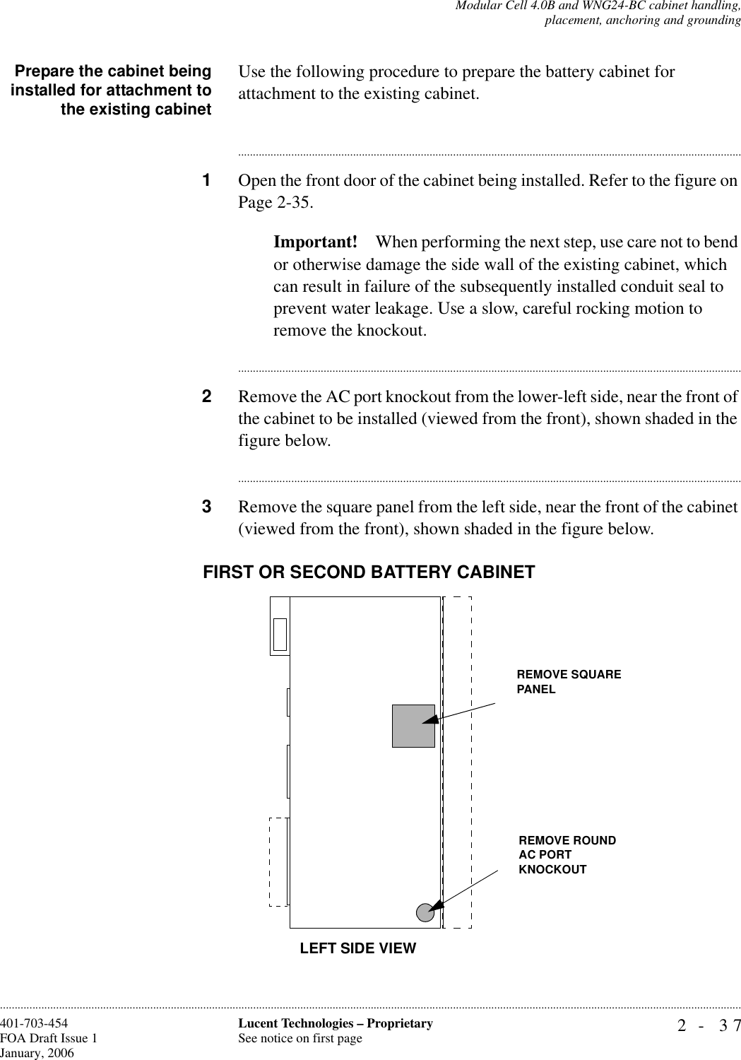 Modular Cell 4.0B and WNG24-BC cabinet handling,placement, anchoring and grounding2- 37Lucent Technologies – ProprietarySee notice on first page401-703-454FOA Draft Issue 1January, 2006............................................................................................................................................................................................................................................................Prepare the cabinet beinginstalled for attachment tothe existing cabinetUse the following procedure to prepare the battery cabinet for attachment to the existing cabinet.............................................................................................................................................................................1Open the front door of the cabinet being installed. Refer to the figure on Page 2-35.Important! When performing the next step, use care not to bend or otherwise damage the side wall of the existing cabinet, which can result in failure of the subsequently installed conduit seal to prevent water leakage. Use a slow, careful rocking motion to remove the knockout.............................................................................................................................................................................2Remove the AC port knockout from the lower-left side, near the front of the cabinet to be installed (viewed from the front), shown shaded in the figure below.............................................................................................................................................................................3Remove the square panel from the left side, near the front of the cabinet (viewed from the front), shown shaded in the figure below.LEFT SIDE VIEWREMOVE ROUNDAC PORT KNOCKOUTFIRST OR SECOND BATTERY CABINETREMOVE SQUARE PANEL