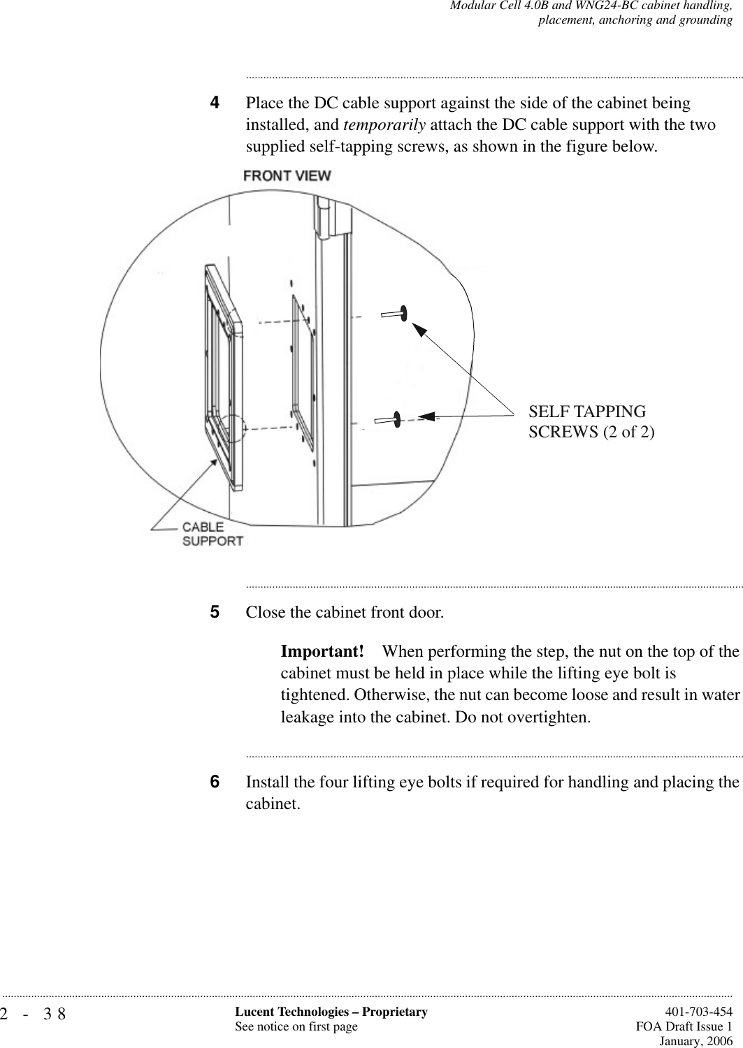 2-38 Lucent Technologies – ProprietarySee notice on first page  401-703-454FOA Draft Issue 1January, 2006...........................................................................................................................................................................................................................................................Modular Cell 4.0B and WNG24-BC cabinet handling,placement, anchoring and grounding............................................................................................................................................................................4Place the DC cable support against the side of the cabinet being installed, and temporarily attach the DC cable support with the two supplied self-tapping screws, as shown in the figure below.............................................................................................................................................................................5Close the cabinet front door.Important! When performing the step, the nut on the top of the cabinet must be held in place while the lifting eye bolt is tightened. Otherwise, the nut can become loose and result in water leakage into the cabinet. Do not overtighten.............................................................................................................................................................................6Install the four lifting eye bolts if required for handling and placing the cabinet.SELF TAPPING SCREWS (2 of 2)OR