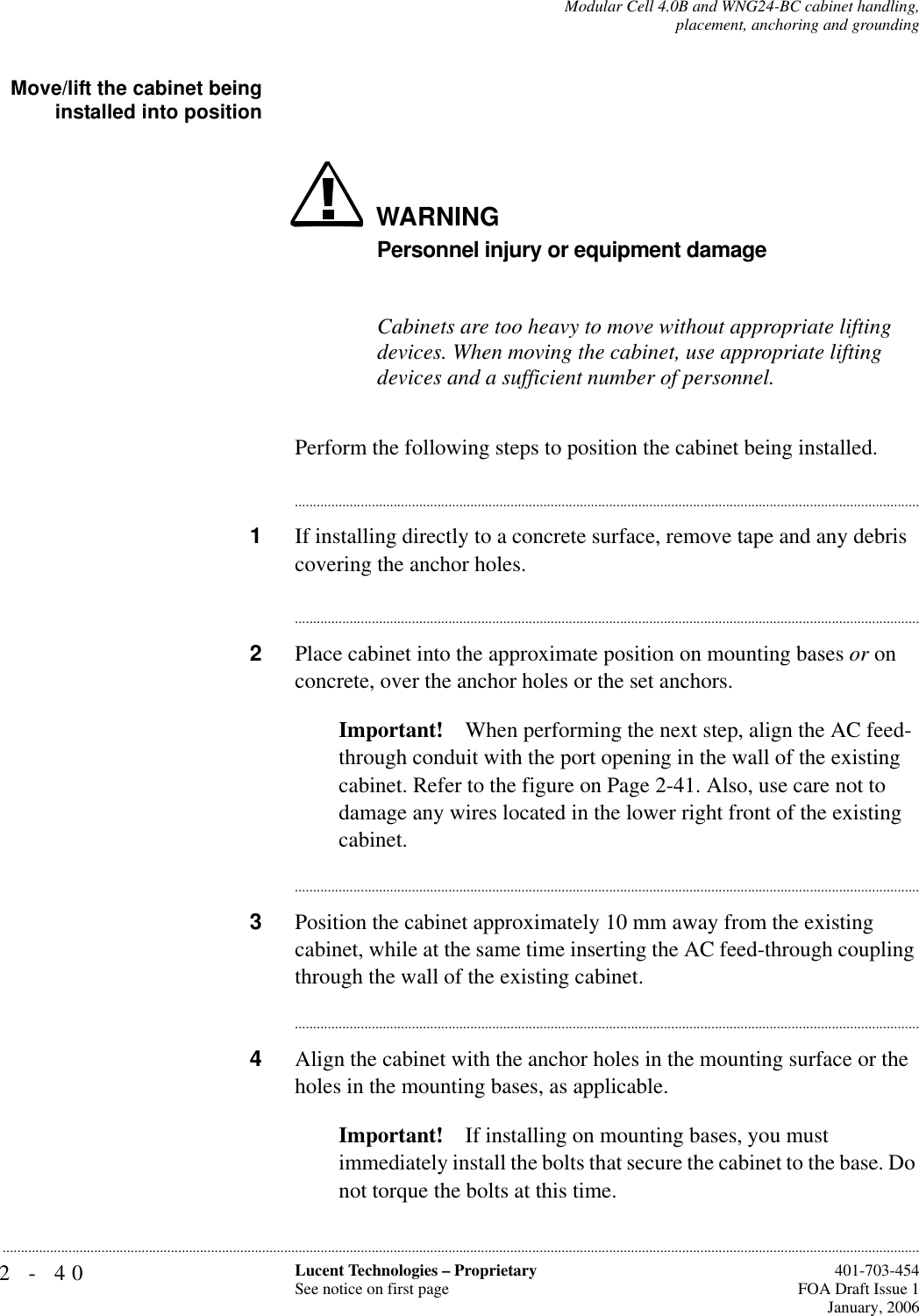 2-40 Lucent Technologies – ProprietarySee notice on first page  401-703-454FOA Draft Issue 1January, 2006...........................................................................................................................................................................................................................................................Modular Cell 4.0B and WNG24-BC cabinet handling,placement, anchoring and groundingMove/lift the cabinet beinginstalled into positionWARNINGPersonnel injury or equipment damageCabinets are too heavy to move without appropriate lifting devices. When moving the cabinet, use appropriate lifting devices and a sufficient number of personnel.Perform the following steps to position the cabinet being installed.............................................................................................................................................................................1If installing directly to a concrete surface, remove tape and any debris covering the anchor holes.............................................................................................................................................................................2Place cabinet into the approximate position on mounting bases or on concrete, over the anchor holes or the set anchors.Important! When performing the next step, align the AC feed- through conduit with the port opening in the wall of the existing cabinet. Refer to the figure on Page 2-41. Also, use care not to damage any wires located in the lower right front of the existing cabinet.............................................................................................................................................................................3Position the cabinet approximately 10 mm away from the existing cabinet, while at the same time inserting the AC feed-through coupling through the wall of the existing cabinet.............................................................................................................................................................................4Align the cabinet with the anchor holes in the mounting surface or the holes in the mounting bases, as applicable.Important! If installing on mounting bases, you must immediately install the bolts that secure the cabinet to the base. Do not torque the bolts at this time. 