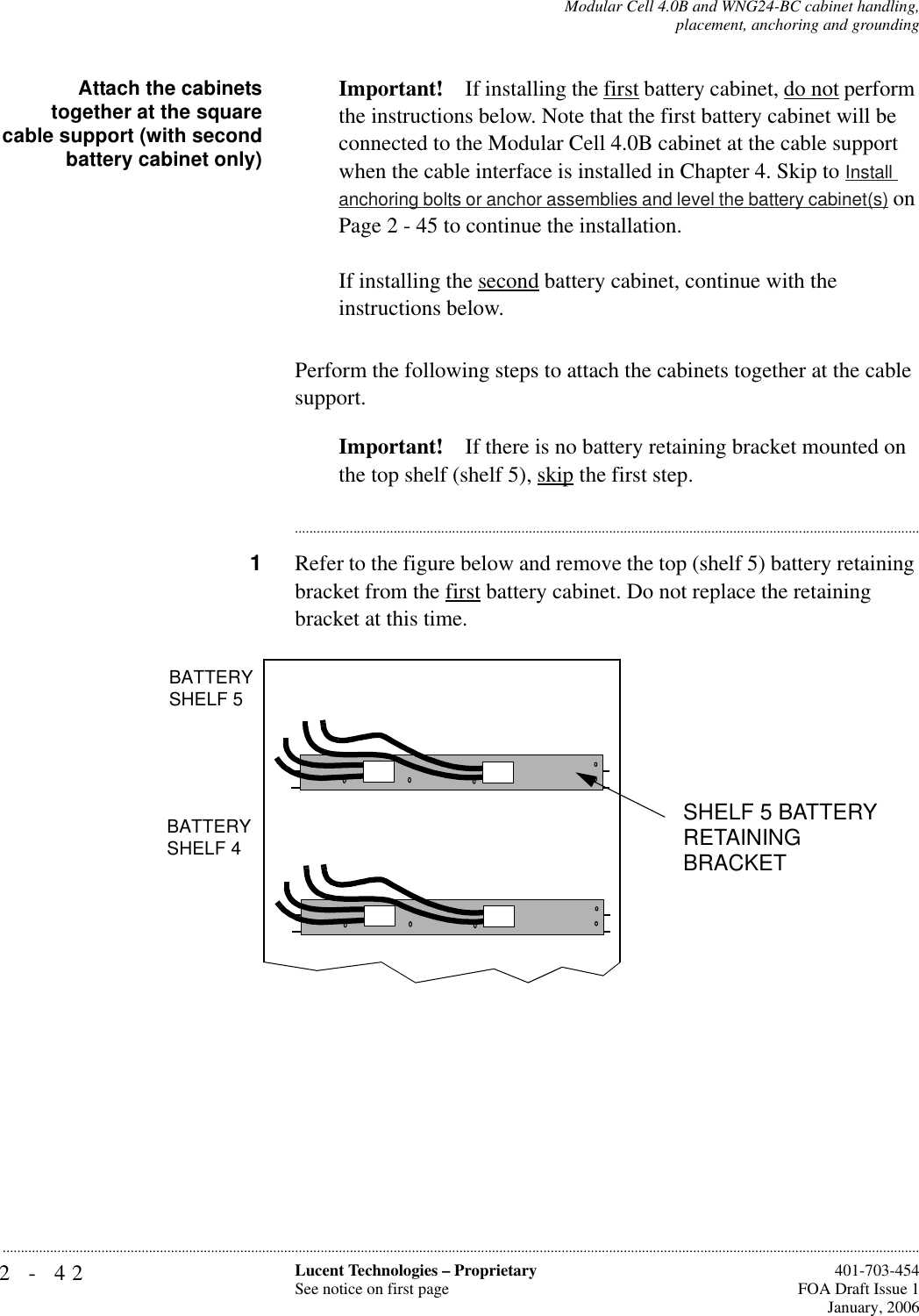 2-42 Lucent Technologies – ProprietarySee notice on first page  401-703-454FOA Draft Issue 1January, 2006...........................................................................................................................................................................................................................................................Modular Cell 4.0B and WNG24-BC cabinet handling,placement, anchoring and groundingAttach the cabinetstogether at the squarecable support (with secondbattery cabinet only)Important! If installing the first battery cabinet, do not perform the instructions below. Note that the first battery cabinet will be connected to the Modular Cell 4.0B cabinet at the cable support when the cable interface is installed in Chapter 4. Skip to Install anchoring bolts or anchor assemblies and level the battery cabinet(s) on Page 2 - 45 to continue the installation. If installing the second battery cabinet, continue with the instructions below.Perform the following steps to attach the cabinets together at the cable support. Important! If there is no battery retaining bracket mounted on the top shelf (shelf 5), skip the first step.............................................................................................................................................................................1Refer to the figure below and remove the top (shelf 5) battery retaining bracket from the first battery cabinet. Do not replace the retaining bracket at this time.BATTERYSHELF 5BATTERYSHELF 3BATTERYSHELF 4SHELF 5 BATTERY RETAINING BRACKET