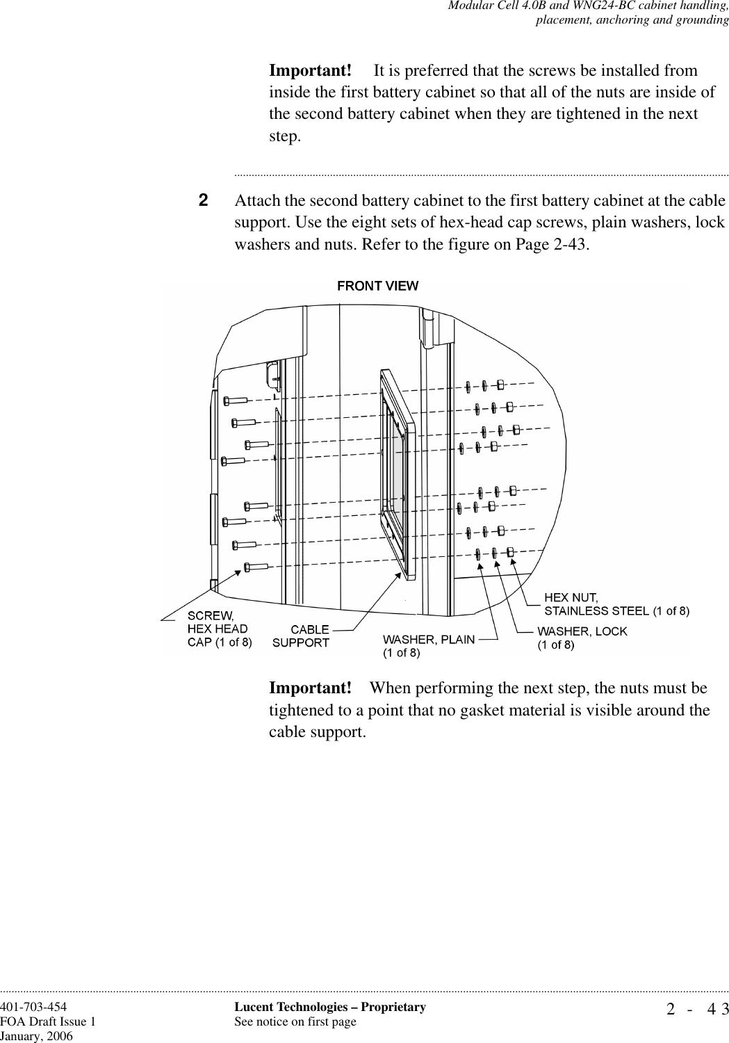 Modular Cell 4.0B and WNG24-BC cabinet handling,placement, anchoring and grounding2- 43Lucent Technologies – ProprietarySee notice on first page401-703-454FOA Draft Issue 1January, 2006............................................................................................................................................................................................................................................................Important!  It is preferred that the screws be installed from inside the first battery cabinet so that all of the nuts are inside of the second battery cabinet when they are tightened in the next step.............................................................................................................................................................................2Attach the second battery cabinet to the first battery cabinet at the cable support. Use the eight sets of hex-head cap screws, plain washers, lock washers and nuts. Refer to the figure on Page 2-43.Important! When performing the next step, the nuts must be tightened to a point that no gasket material is visible around the cable support.