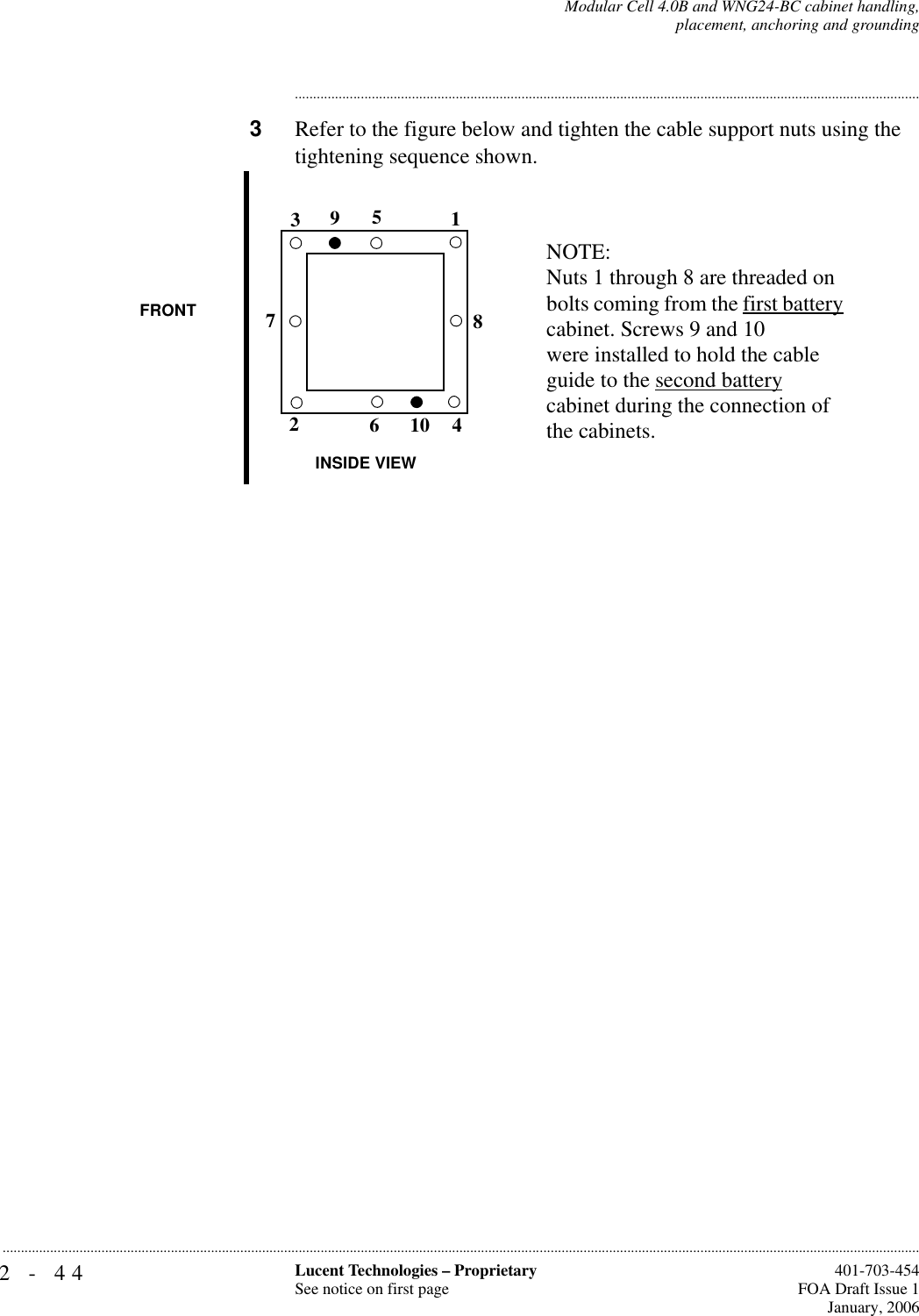 2-44 Lucent Technologies – ProprietarySee notice on first page  401-703-454FOA Draft Issue 1January, 2006...........................................................................................................................................................................................................................................................Modular Cell 4.0B and WNG24-BC cabinet handling,placement, anchoring and grounding............................................................................................................................................................................3Refer to the figure below and tighten the cable support nuts using the tightening sequence shown.12345678910NOTE:Nuts 1 through 8 are threaded on bolts coming from the first battery cabinet. Screws 9 and 10 were installed to hold the cable guide to the second batterycabinet during the connection of the cabinets.FRONTINSIDE VIEW