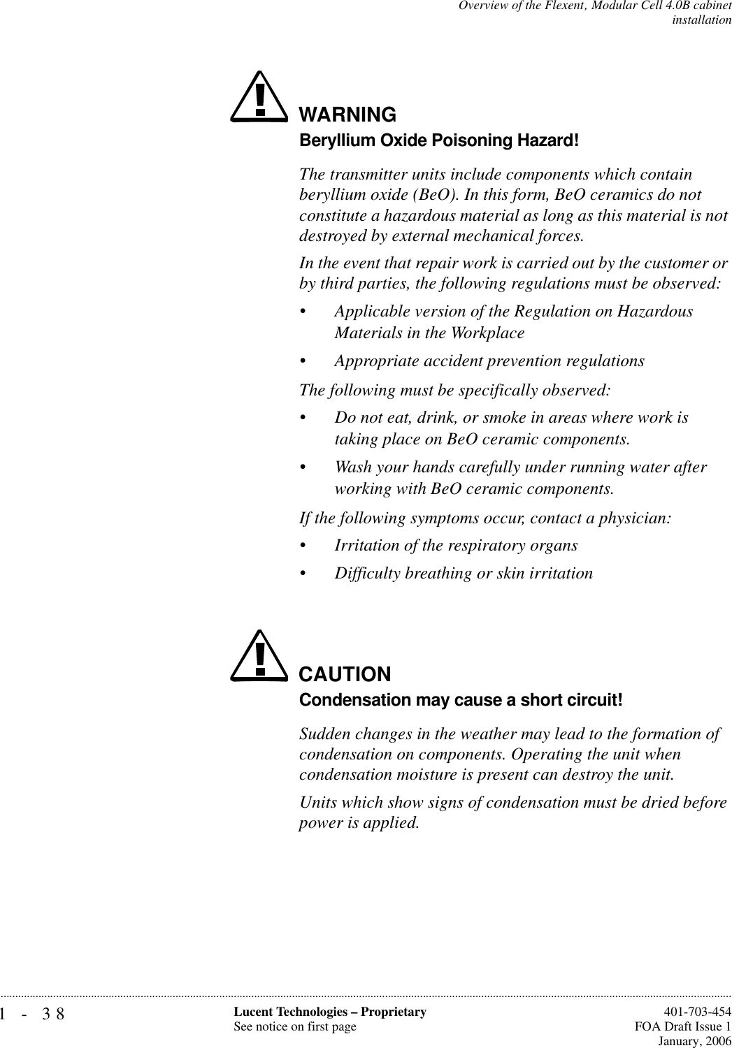 1-38 Lucent Technologies – ProprietarySee notice on first page  401-703-454FOA Draft Issue 1January, 2006...........................................................................................................................................................................................................................................................Overview of the Flexent‚ Modular Cell 4.0B cabinetinstallationWARNINGBeryllium Oxide Poisoning Hazard!The transmitter units include components which contain beryllium oxide (BeO). In this form, BeO ceramics do not constitute a hazardous material as long as this material is not destroyed by external mechanical forces.In the event that repair work is carried out by the customer or by third parties, the following regulations must be observed:•Applicable version of the Regulation on Hazardous Materials in the Workplace•Appropriate accident prevention regulationsThe following must be specifically observed:•Do not eat, drink, or smoke in areas where work is taking place on BeO ceramic components.•Wash your hands carefully under running water after working with BeO ceramic components.If the following symptoms occur, contact a physician:•Irritation of the respiratory organs•Difficulty breathing or skin irritationCAUTIONCondensation may cause a short circuit!Sudden changes in the weather may lead to the formation of condensation on components. Operating the unit when condensation moisture is present can destroy the unit.Units which show signs of condensation must be dried before power is applied.