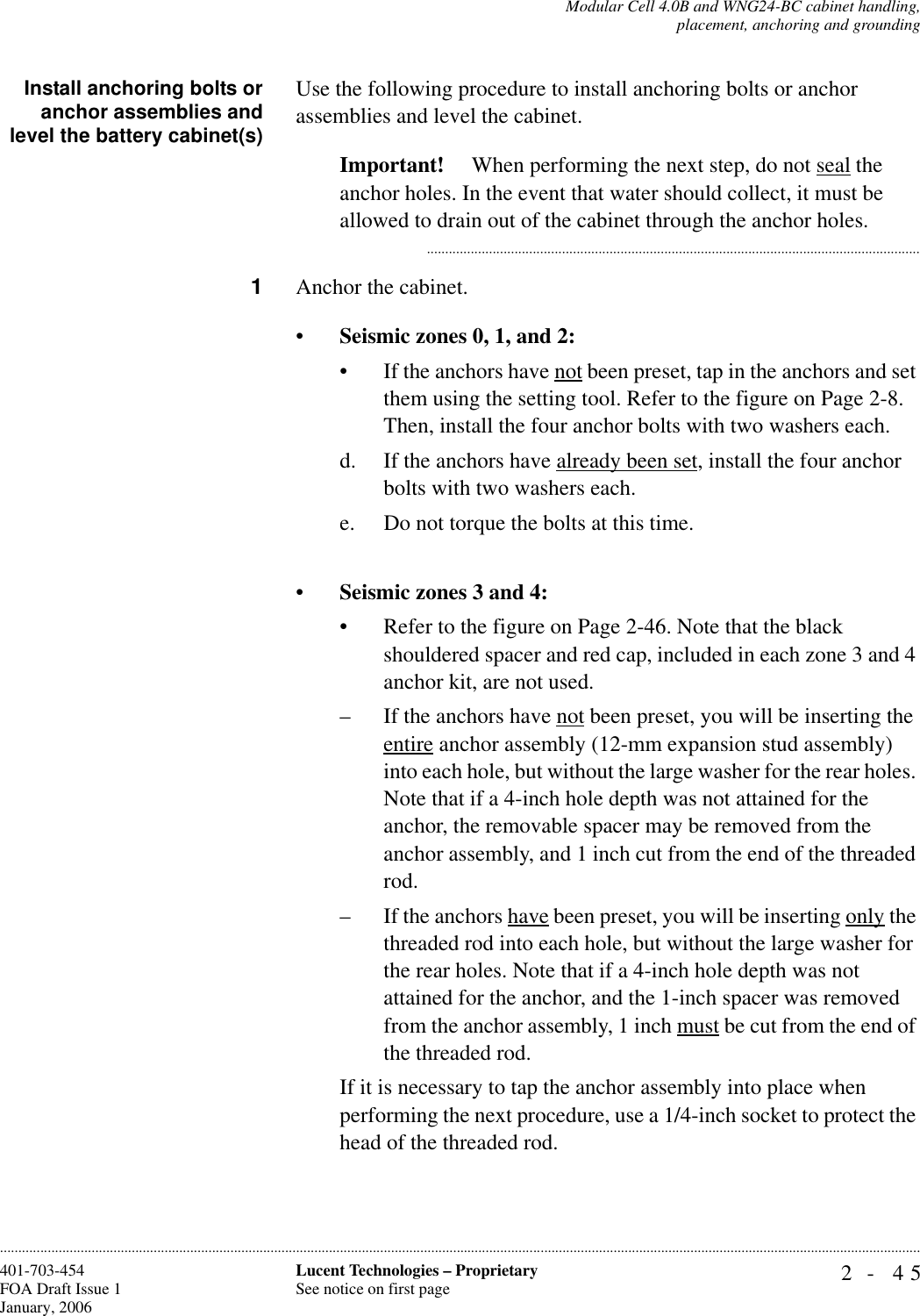 Modular Cell 4.0B and WNG24-BC cabinet handling,placement, anchoring and grounding2- 45Lucent Technologies – ProprietarySee notice on first page401-703-454FOA Draft Issue 1January, 2006............................................................................................................................................................................................................................................................Install anchoring bolts oranchor assemblies andlevel the battery cabinet(s)Use the following procedure to install anchoring bolts or anchor assemblies and level the cabinet.Important!  When performing the next step, do not seal the anchor holes. In the event that water should collect, it must be allowed to drain out of the cabinet through the anchor holes............................................................................................................................................1Anchor the cabinet.•Seismic zones 0, 1, and 2:• If the anchors have not been preset, tap in the anchors and set them using the setting tool. Refer to the figure on Page 2-8. Then, install the four anchor bolts with two washers each.d. If the anchors have already been set, install the four anchor bolts with two washers each.e. Do not torque the bolts at this time.•Seismic zones 3 and 4:• Refer to the figure on Page 2-46. Note that the black shouldered spacer and red cap, included in each zone 3 and 4 anchor kit, are not used.– If the anchors have not been preset, you will be inserting the entire anchor assembly (12-mm expansion stud assembly) into each hole, but without the large washer for the rear holes. Note that if a 4-inch hole depth was not attained for the anchor, the removable spacer may be removed from the anchor assembly, and 1 inch cut from the end of the threaded rod.– If the anchors have been preset, you will be inserting only the threaded rod into each hole, but without the large washer for the rear holes. Note that if a 4-inch hole depth was not attained for the anchor, and the 1-inch spacer was removed from the anchor assembly, 1 inch must be cut from the end of the threaded rod.If it is necessary to tap the anchor assembly into place when performing the next procedure, use a 1/4-inch socket to protect the head of the threaded rod.