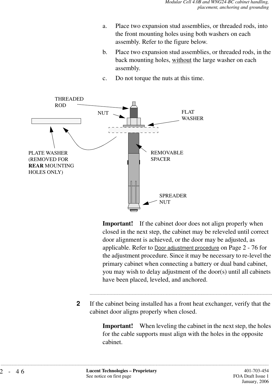 2-46 Lucent Technologies – ProprietarySee notice on first page  401-703-454FOA Draft Issue 1January, 2006...........................................................................................................................................................................................................................................................Modular Cell 4.0B and WNG24-BC cabinet handling,placement, anchoring and groundinga. Place two expansion stud assemblies, or threaded rods, into the front mounting holes using both washers on each assembly. Refer to the figure below.b. Place two expansion stud assemblies, or threaded rods, in the back mounting holes, without the large washer on each assembly.c. Do not torque the nuts at this time.Important! If the cabinet door does not align properly when closed in the next step, the cabinet may be releveled until correct door alignment is achieved, or the door may be adjusted, as applicable. Refer to Door adjustment procedure on Page 2 - 76 for the adjustment procedure. Since it may be necessary to re-level the primary cabinet when connecting a battery or dual band cabinet, you may wish to delay adjustment of the door(s) until all cabinets have been placed, leveled, and anchored.............................................................................................................................................................................2If the cabinet being installed has a front heat exchanger, verify that the cabinet door aligns properly when closed.Important! When leveling the cabinet in the next step, the holes for the cable supports must align with the holes in the opposite cabinet.PLATE WASHER(REMOVED FORREAR MOUNTINGHOLES ONLY)SPREADERNUTFLATWASHERTHREADEDRODNUTREMOVABLE SPACER