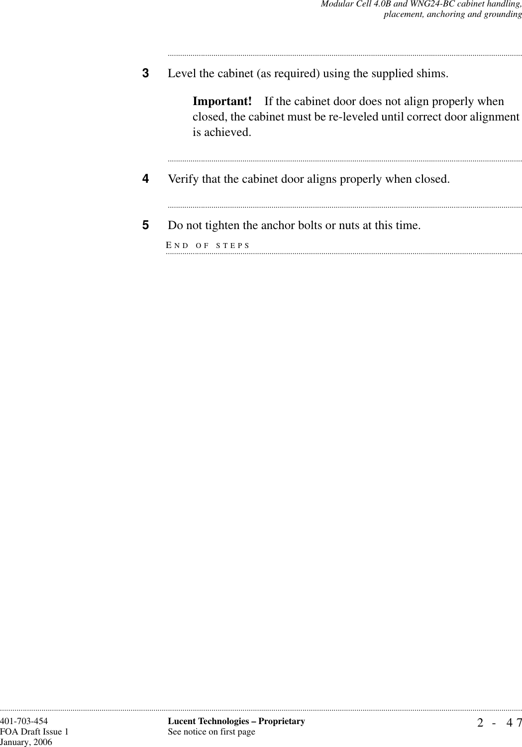 Modular Cell 4.0B and WNG24-BC cabinet handling,placement, anchoring and grounding2- 47Lucent Technologies – ProprietarySee notice on first page401-703-454FOA Draft Issue 1January, 2006........................................................................................................................................................................................................................................................................................................................................................................................................................................3Level the cabinet (as required) using the supplied shims. Important! If the cabinet door does not align properly when closed, the cabinet must be re-leveled until correct door alignment is achieved.............................................................................................................................................................................4Verify that the cabinet door aligns properly when closed.............................................................................................................................................................................END OF STEPS.............................................................................................................................................................................5Do not tighten the anchor bolts or nuts at this time.