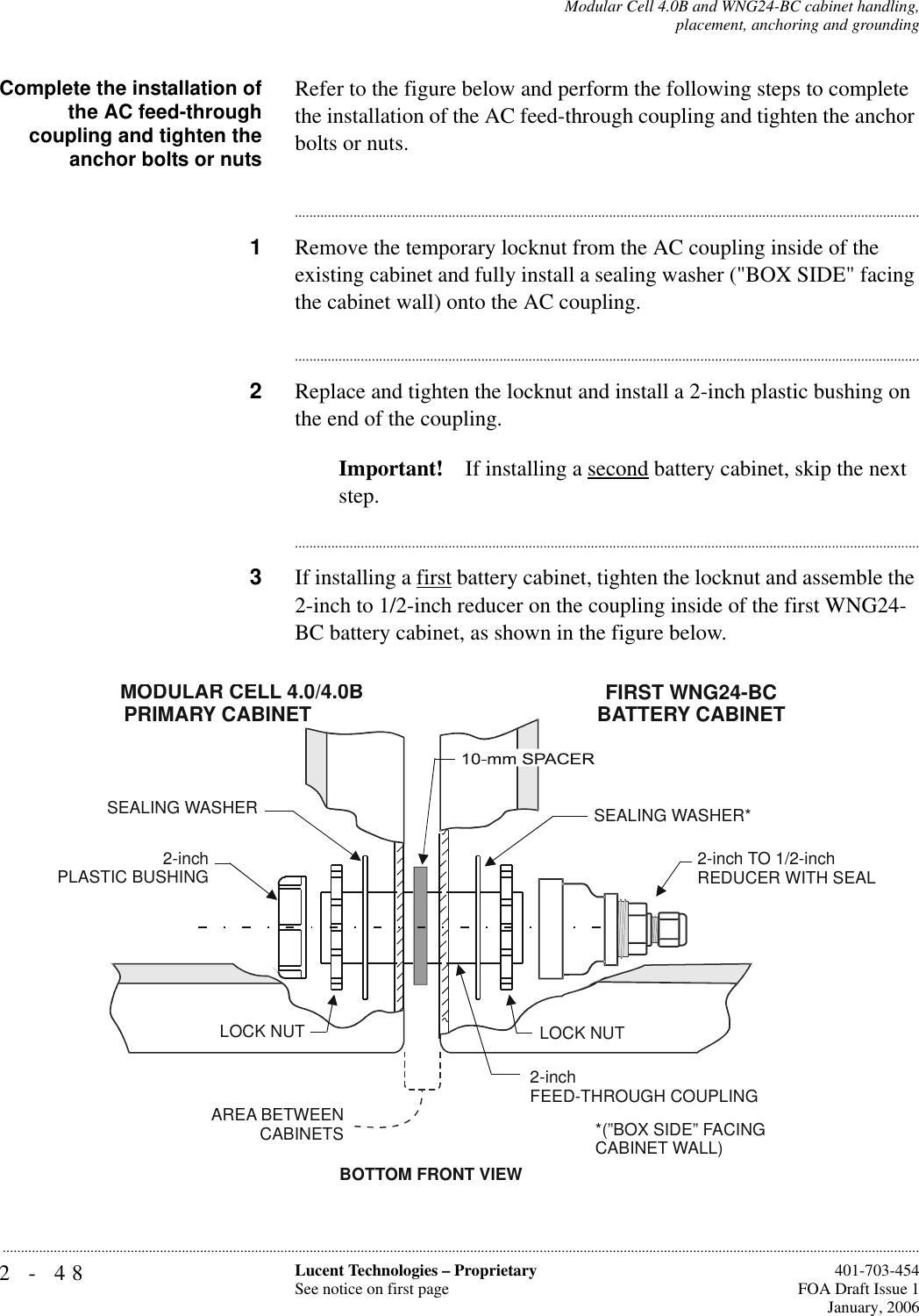 2-48 Lucent Technologies – ProprietarySee notice on first page  401-703-454FOA Draft Issue 1January, 2006...........................................................................................................................................................................................................................................................Modular Cell 4.0B and WNG24-BC cabinet handling,placement, anchoring and groundingComplete the installation ofthe AC feed-throughcoupling and tighten theanchor bolts or nutsRefer to the figure below and perform the following steps to complete the installation of the AC feed-through coupling and tighten the anchor bolts or nuts.............................................................................................................................................................................1Remove the temporary locknut from the AC coupling inside of the existing cabinet and fully install a sealing washer (&quot;BOX SIDE&quot; facing the cabinet wall) onto the AC coupling. ............................................................................................................................................................................2Replace and tighten the locknut and install a 2-inch plastic bushing on the end of the coupling.Important! If installing a second battery cabinet, skip the next step.............................................................................................................................................................................3If installing a first battery cabinet, tighten the locknut and assemble the 2-inch to 1/2-inch reducer on the coupling inside of the first WNG24-BC battery cabinet, as shown in the figure below.BOTTOM FRONT VIEWSEALING WASHER*AREA BETWEEN  CABINETSLOCK NUT2-inchFEED-THROUGH COUPLING2-inch PLASTIC BUSHINGSEALING WASHERLOCK NUTMODULAR CELL 4.0/4.0BPRIMARY CABINETFIRST WNG24-BCBATTERY CABINET2-inch TO 1/2-inchREDUCER WITH SEAL*(”BOX SIDE” FACINGCABINET WALL)