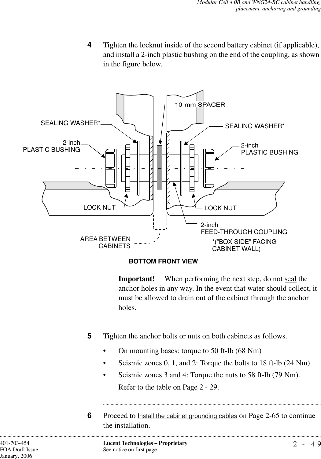 Modular Cell 4.0B and WNG24-BC cabinet handling,placement, anchoring and grounding2- 49Lucent Technologies – ProprietarySee notice on first page401-703-454FOA Draft Issue 1January, 2006........................................................................................................................................................................................................................................................................................................................................................................................................................................4Tighten the locknut inside of the second battery cabinet (if applicable), and install a 2-inch plastic bushing on the end of the coupling, as shown in the figure below.Important!  When performing the next step, do not seal the anchor holes in any way. In the event that water should collect, it must be allowed to drain out of the cabinet through the anchor holes.............................................................................................................................................................................5Tighten the anchor bolts or nuts on both cabinets as follows.• On mounting bases: torque to 50 ft-lb (68 Nm)• Seismic zones 0, 1, and 2: Torque the bolts to 18 ft-lb (24 Nm).• Seismic zones 3 and 4: Torque the nuts to 58 ft-lb (79 Nm).Refer to the table on Page 2 - 29.............................................................................................................................................................................6Proceed to Install the cabinet grounding cables on Page 2-65 to continue the installation.BOTTOM FRONT VIEW2-inchPLASTIC BUSHINGSEALING WASHER*AREA BETWEENCABINETSLOCK NUT2-inchFEED-THROUGH COUPLING2-inch PLASTIC BUSHINGSEALING WASHER*LOCK NUTFIRST WNG24-BCBATTERY CABINETSECOND WNG24-BCBATTERY CABINET*(”BOX SIDE” FACINGCABINET WALL)