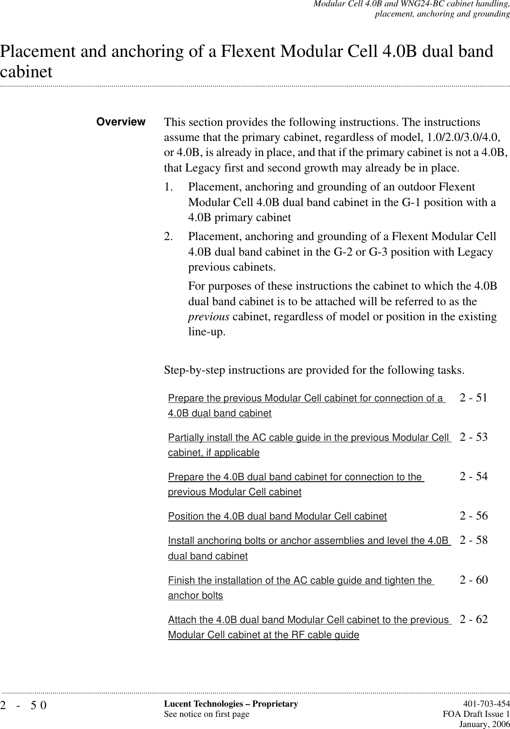 2-50 Lucent Technologies – ProprietarySee notice on first page  401-703-454FOA Draft Issue 1January, 2006...........................................................................................................................................................................................................................................................Modular Cell 4.0B and WNG24-BC cabinet handling,placement, anchoring and groundingPlacement and anchoring of a Flexent Modular Cell 4.0B dual band .............................................................................................................................................................................................................................................................cabinetOverview This section provides the following instructions. The instructions assume that the primary cabinet, regardless of model, 1.0/2.0/3.0/4.0, or 4.0B, is already in place, and that if the primary cabinet is not a 4.0B, that Legacy first and second growth may already be in place.1. Placement, anchoring and grounding of an outdoor Flexent Modular Cell 4.0B dual band cabinet in the G-1 position with a 4.0B primary cabinet2. Placement, anchoring and grounding of a Flexent Modular Cell 4.0B dual band cabinet in the G-2 or G-3 position with Legacy previous cabinets.For purposes of these instructions the cabinet to which the 4.0B dual band cabinet is to be attached will be referred to as the previous cabinet, regardless of model or position in the existing line-up.Step-by-step instructions are provided for the following tasks.Prepare the previous Modular Cell cabinet for connection of a 4.0B dual band cabinet2 - 51Partially install the AC cable guide in the previous Modular Cell cabinet, if applicable2 - 53Prepare the 4.0B dual band cabinet for connection to the previous Modular Cell cabinet2 - 54Position the 4.0B dual band Modular Cell cabinet 2 - 56Install anchoring bolts or anchor assemblies and level the 4.0B dual band cabinet2 - 58Finish the installation of the AC cable guide and tighten the anchor bolts2 - 60Attach the 4.0B dual band Modular Cell cabinet to the previous Modular Cell cabinet at the RF cable guide2 - 62