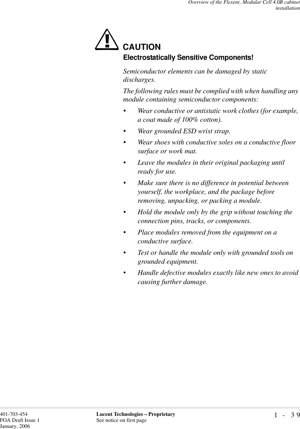 Overview of the Flexent‚ Modular Cell 4.0B cabinetinstallation1- 39Lucent Technologies – ProprietarySee notice on first page401-703-454FOA Draft Issue 1January, 2006............................................................................................................................................................................................................................................................CAUTIONElectrostatically Sensitive Components!Semiconductor elements can be damaged by static discharges.The following rules must be complied with when handling any module containing semiconductor components:•Wear conductive or antistatic work clothes (for example, a coat made of 100% cotton). •Wear grounded ESD wrist strap.•Wear shoes with conductive soles on a conductive floor surface or work mat. •Leave the modules in their original packaging until ready for use.•Make sure there is no difference in potential between yourself, the workplace, and the package before removing, unpacking, or packing a module. •Hold the module only by the grip without touching the connection pins, tracks, or components.•Place modules removed from the equipment on a conductive surface.•Test or handle the module only with grounded tools on grounded equipment.•Handle defective modules exactly like new ones to avoid causing further damage.