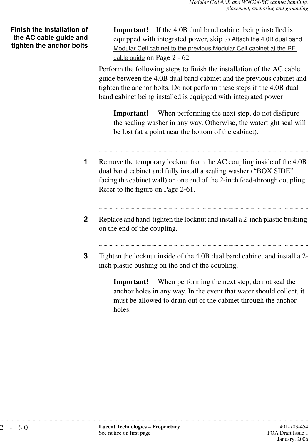 2-60 Lucent Technologies – ProprietarySee notice on first page  401-703-454FOA Draft Issue 1January, 2006...........................................................................................................................................................................................................................................................Modular Cell 4.0B and WNG24-BC cabinet handling,placement, anchoring and groundingFinish the installation ofthe AC cable guide andtighten the anchor boltsImportant! If the 4.0B dual band cabinet being installed is equipped with integrated power, skip to Attach the 4.0B dual band Modular Cell cabinet to the previous Modular Cell cabinet at the RF cable guide on Page 2 - 62Perform the following steps to finish the installation of the AC cable guide between the 4.0B dual band cabinet and the previous cabinet and tighten the anchor bolts. Do not perform these steps if the 4.0B dual band cabinet being installed is equipped with integrated powerImportant!  When performing the next step, do not disfigure the sealing washer in any way. Otherwise, the watertight seal will be lost (at a point near the bottom of the cabinet).............................................................................................................................................................................1Remove the temporary locknut from the AC coupling inside of the 4.0B dual band cabinet and fully install a sealing washer (“BOX SIDE” facing the cabinet wall) on one end of the 2-inch feed-through coupling. Refer to the figure on Page 2-61.............................................................................................................................................................................2Replace and hand-tighten the locknut and install a 2-inch plastic bushing on the end of the coupling. ............................................................................................................................................................................3Tighten the locknut inside of the 4.0B dual band cabinet and install a 2-inch plastic bushing on the end of the coupling.Important!  When performing the next step, do not seal the anchor holes in any way. In the event that water should collect, it must be allowed to drain out of the cabinet through the anchor holes.