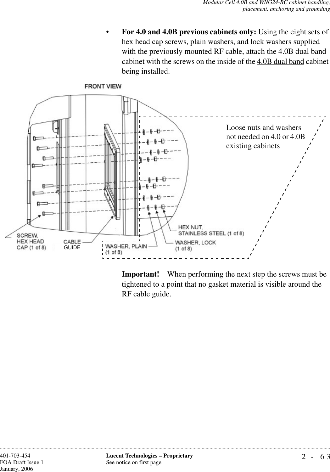 Modular Cell 4.0B and WNG24-BC cabinet handling,placement, anchoring and grounding2- 63Lucent Technologies – ProprietarySee notice on first page401-703-454FOA Draft Issue 1January, 2006............................................................................................................................................................................................................................................................•For 4.0 and 4.0B previous cabinets only: Using the eight sets of hex head cap screws, plain washers, and lock washers supplied with the previously mounted RF cable, attach the 4.0B dual band cabinet with the screws on the inside of the 4.0B dual band cabinet being installed.Important! When performing the next step the screws must be tightened to a point that no gasket material is visible around the RF cable guide.GUIDELoose nuts and washers not needed on 4.0 or 4.0B existing cabinets