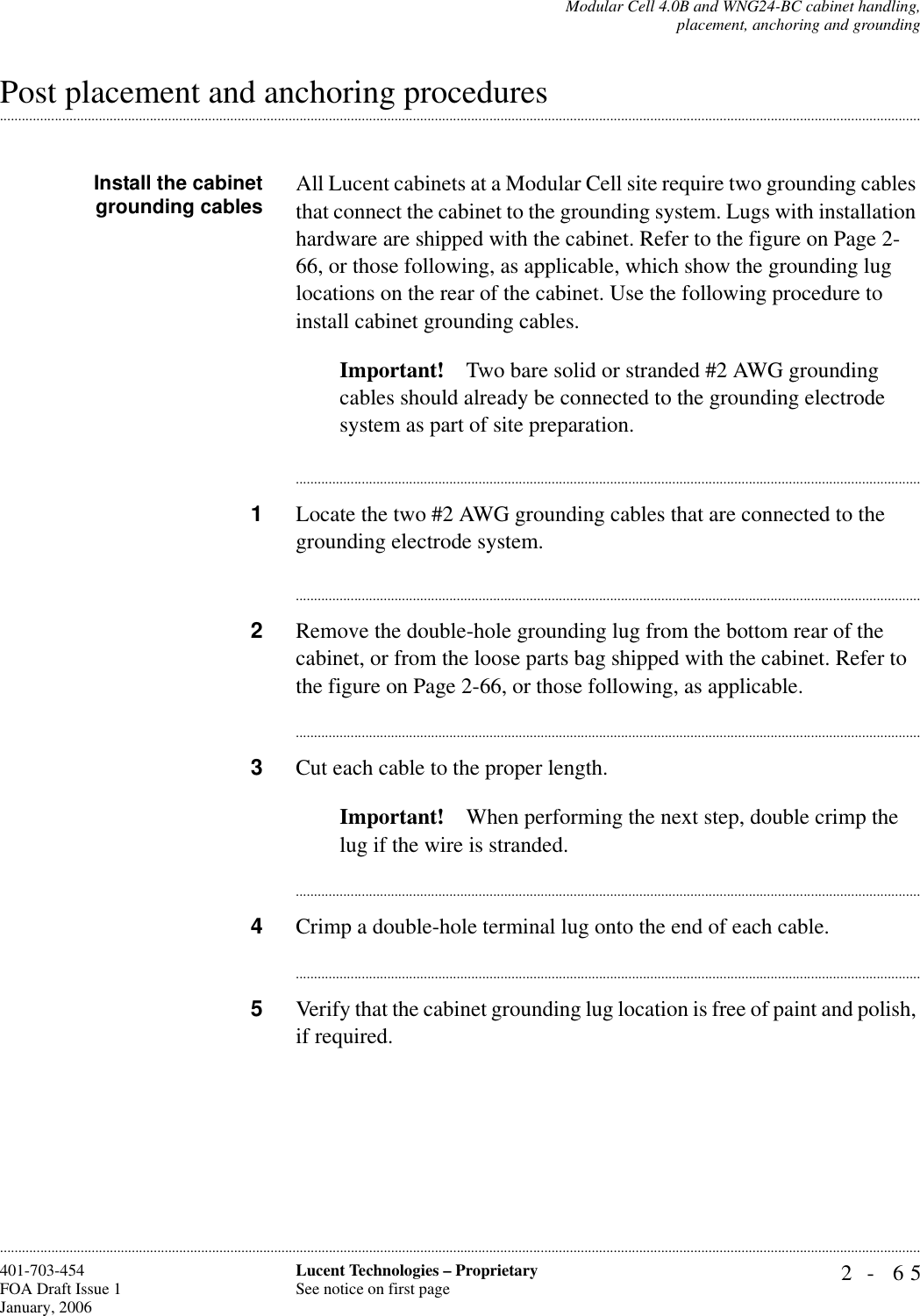 Modular Cell 4.0B and WNG24-BC cabinet handling,placement, anchoring and grounding2- 65Lucent Technologies – ProprietarySee notice on first page401-703-454FOA Draft Issue 1January, 2006.........................................................................................................................................................................................................................................................................................................................................................................................................................................................................................................................Post placement and anchoring proceduresInstall the cabinetgrounding cables All Lucent cabinets at a Modular Cell site require two grounding cables that connect the cabinet to the grounding system. Lugs with installation hardware are shipped with the cabinet. Refer to the figure on Page 2-66, or those following, as applicable, which show the grounding lug locations on the rear of the cabinet. Use the following procedure to install cabinet grounding cables.Important! Two bare solid or stranded #2 AWG grounding cables should already be connected to the grounding electrode system as part of site preparation. ............................................................................................................................................................................1Locate the two #2 AWG grounding cables that are connected to the grounding electrode system.............................................................................................................................................................................2Remove the double-hole grounding lug from the bottom rear of the cabinet, or from the loose parts bag shipped with the cabinet. Refer to the figure on Page 2-66, or those following, as applicable.............................................................................................................................................................................3Cut each cable to the proper length.Important! When performing the next step, double crimp the lug if the wire is stranded.............................................................................................................................................................................4Crimp a double-hole terminal lug onto the end of each cable.............................................................................................................................................................................5Verify that the cabinet grounding lug location is free of paint and polish, if required.