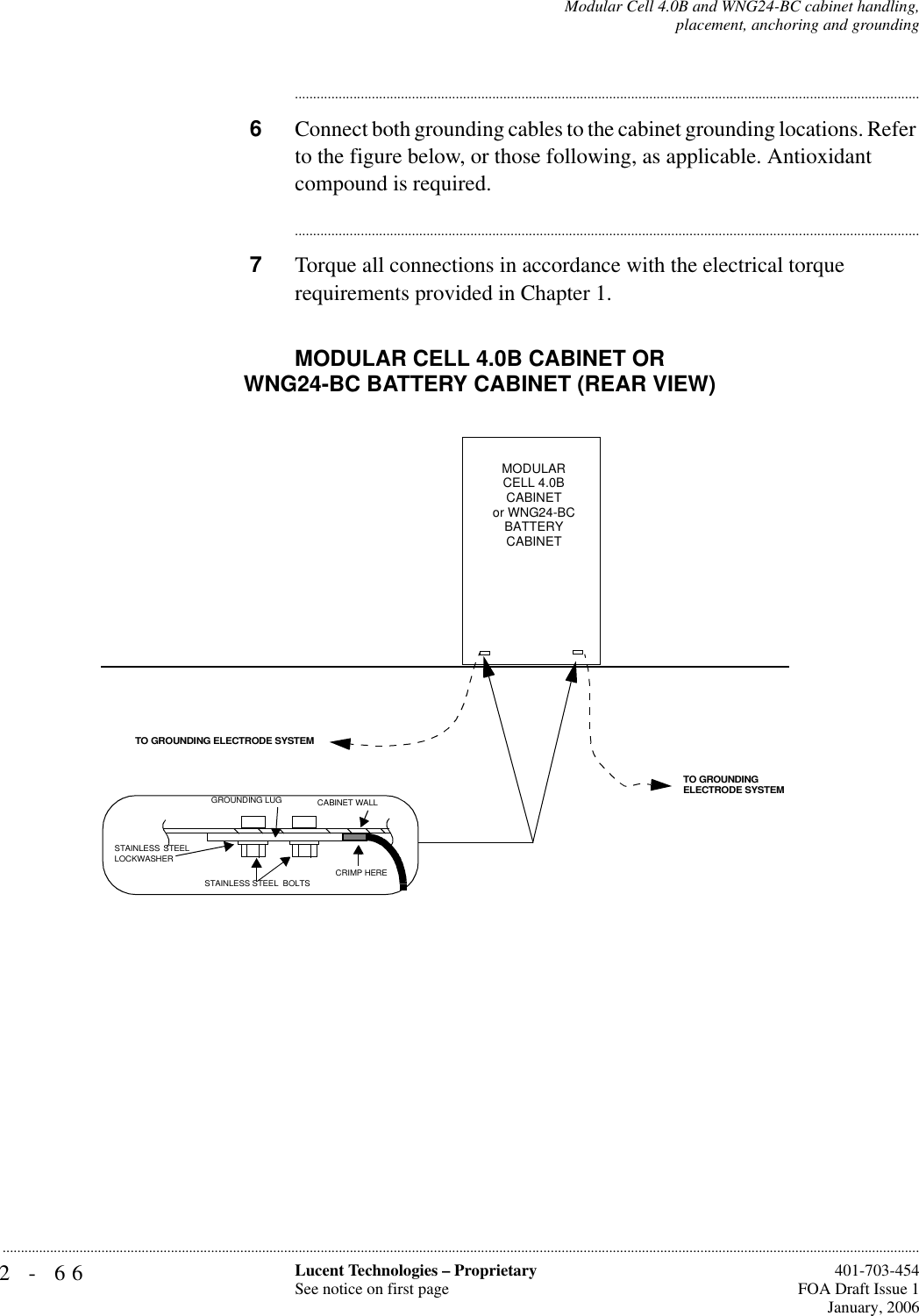 2-66 Lucent Technologies – ProprietarySee notice on first page  401-703-454FOA Draft Issue 1January, 2006...........................................................................................................................................................................................................................................................Modular Cell 4.0B and WNG24-BC cabinet handling,placement, anchoring and grounding............................................................................................................................................................................6Connect both grounding cables to the cabinet grounding locations. Refer to the figure below, or those following, as applicable. Antioxidant compound is required.............................................................................................................................................................................7Torque all connections in accordance with the electrical torque requirements provided in Chapter 1.TO GROUNDING ELECTRODE SYSTEMTO GROUNDING ELECTRODE SYSTEMCRIMP HERESTAINLESS STEELLOCKWASHERGROUNDING LUG CABINET WALLSTAINLESS STEEL  BOLTSMODULAR CELL 4.0B CABINETor WNG24-BCBATTERY CABINETMODULAR CELL 4.0B CABINET OR WNG24-BC BATTERY CABINET (REAR VIEW)