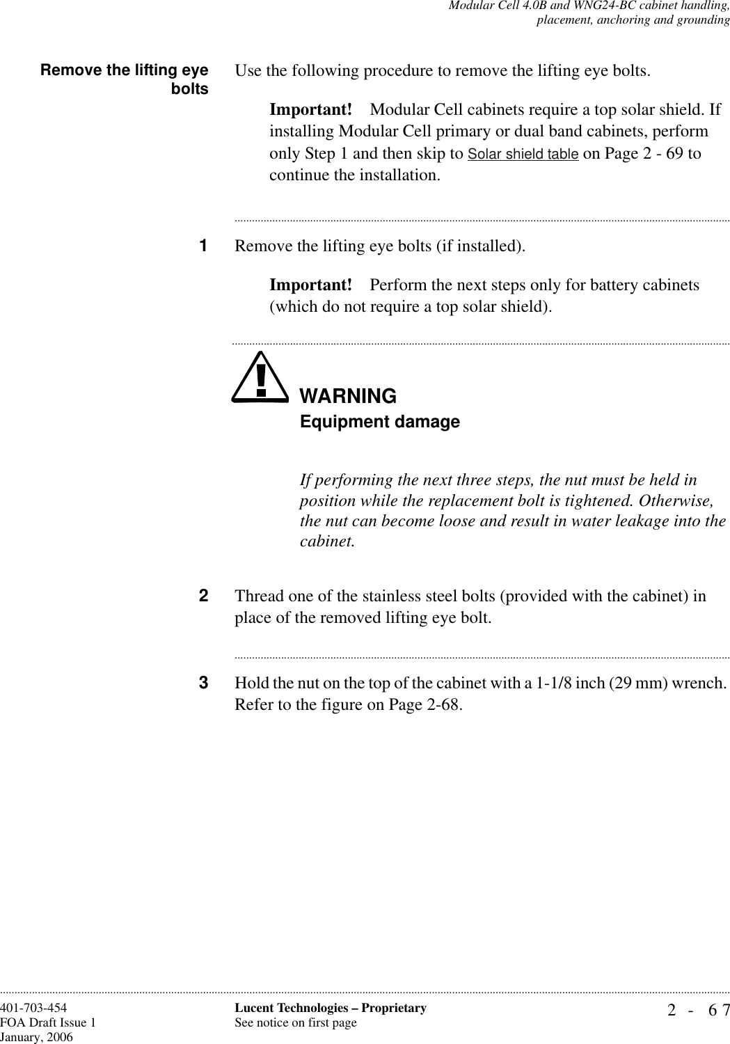 Modular Cell 4.0B and WNG24-BC cabinet handling,placement, anchoring and grounding2- 67Lucent Technologies – ProprietarySee notice on first page401-703-454FOA Draft Issue 1January, 2006............................................................................................................................................................................................................................................................Remove the lifting eyebolts Use the following procedure to remove the lifting eye bolts.Important! Modular Cell cabinets require a top solar shield. If installing Modular Cell primary or dual band cabinets, perform only Step 1 and then skip to Solar shield table on Page 2 - 69 to continue the installation.............................................................................................................................................................................1Remove the lifting eye bolts (if installed).Important! Perform the next steps only for battery cabinets (which do not require a top solar shield).WARNING.............................................................................................................................................................................Equipment damageIf performing the next three steps, the nut must be held in position while the replacement bolt is tightened. Otherwise, the nut can become loose and result in water leakage into the cabinet.2Thread one of the stainless steel bolts (provided with the cabinet) in place of the removed lifting eye bolt.............................................................................................................................................................................3Hold the nut on the top of the cabinet with a 1-1/8 inch (29 mm) wrench. Refer to the figure on Page 2-68.