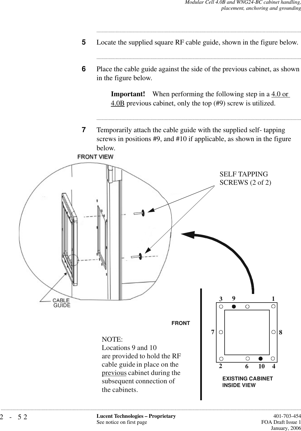 2-52 Lucent Technologies – ProprietarySee notice on first page  401-703-454FOA Draft Issue 1January, 2006...........................................................................................................................................................................................................................................................Modular Cell 4.0B and WNG24-BC cabinet handling,placement, anchoring and grounding............................................................................................................................................................................5Locate the supplied square RF cable guide, shown in the figure below.............................................................................................................................................................................6Place the cable guide against the side of the previous cabinet, as shown in the figure below.Important! When performing the following step in a 4.0 or 4.0B previous cabinet, only the top (#9) screw is utilized.............................................................................................................................................................................7Temporarily attach the cable guide with the supplied self- tapping screws in positions #9, and #10 if applicable, as shown in the figure below.SELF TAPPING SCREWS (2 of 2)GUIDE1234678910NOTE:Locations 9 and 10 are provided to hold the RF cable guide in place on the previous cabinet during the subsequent connection of the cabinets.FRONTEXISTING CABINET INSIDE VIEW