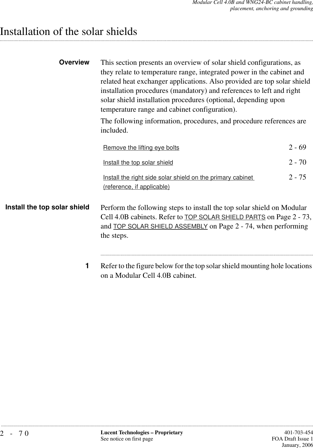 2-70 Lucent Technologies – ProprietarySee notice on first page  401-703-454FOA Draft Issue 1January, 2006...........................................................................................................................................................................................................................................................Modular Cell 4.0B and WNG24-BC cabinet handling,placement, anchoring and grounding.............................................................................................................................................................................................................................................................Installation of the solar shieldsOverview This section presents an overview of solar shield configurations, as they relate to temperature range, integrated power in the cabinet and related heat exchanger applications. Also provided are top solar shield installation procedures (mandatory) and references to left and right solar shield installation procedures (optional, depending upon temperature range and cabinet configuration).The following information, procedures, and procedure references are included.Install the top solar shield Perform the following steps to install the top solar shield on Modular Cell 4.0B cabinets. Refer to TOP SOLAR SHIELD PARTS on Page 2 - 73, and TOP SOLAR SHIELD ASSEMBLY on Page 2 - 74, when performing the steps.............................................................................................................................................................................1Refer to the figure below for the top solar shield mounting hole locations on a Modular Cell 4.0B cabinet. Remove the lifting eye bolts 2 - 69Install the top solar shield 2 - 70Install the right side solar shield on the primary cabinet (reference, if applicable)2 - 75