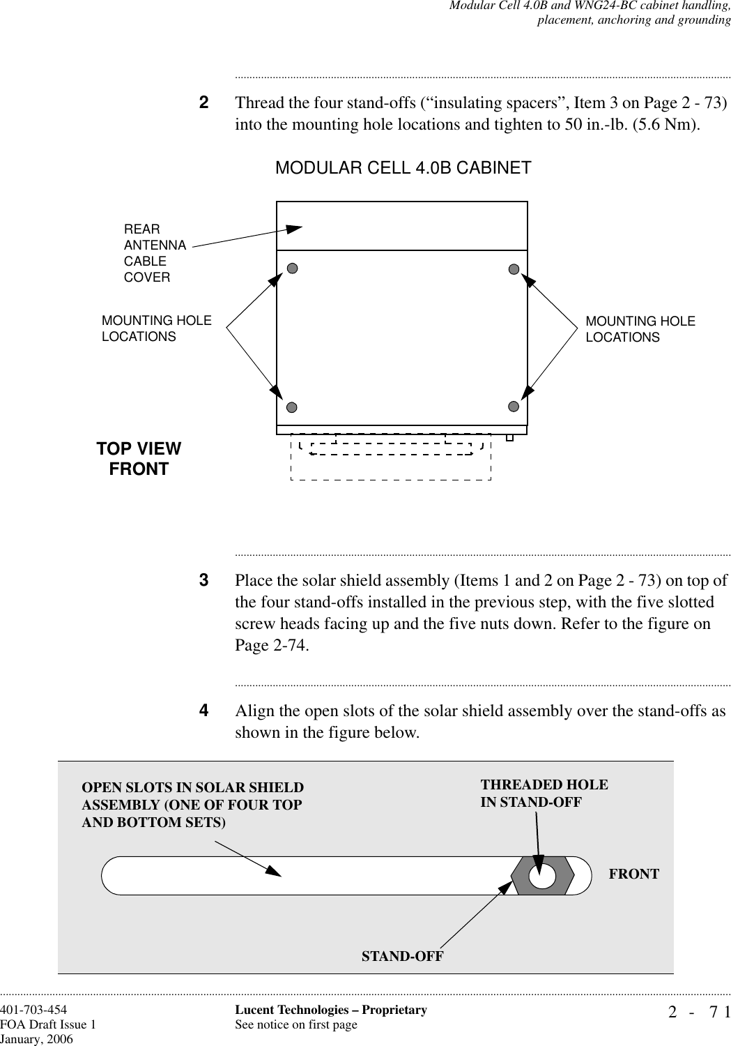 Modular Cell 4.0B and WNG24-BC cabinet handling,placement, anchoring and grounding2- 71Lucent Technologies – ProprietarySee notice on first page401-703-454FOA Draft Issue 1January, 2006........................................................................................................................................................................................................................................................................................................................................................................................................................................2Thread the four stand-offs (“insulating spacers”, Item 3 on Page 2 - 73) into the mounting hole locations and tighten to 50 in.-lb. (5.6 Nm). ............................................................................................................................................................................3Place the solar shield assembly (Items 1 and 2 on Page 2 - 73) on top of the four stand-offs installed in the previous step, with the five slotted screw heads facing up and the five nuts down. Refer to the figure on Page 2-74.............................................................................................................................................................................4Align the open slots of the solar shield assembly over the stand-offs as shown in the figure below. MODULAR CELL 4.0B CABINET TOP VIEWFRONTREAR ANTENNA CABLE COVERMOUNTING HOLE LOCATIONS MOUNTING HOLE LOCATIONSOPEN SLOTS IN SOLAR SHIELD ASSEMBLY (ONE OF FOUR TOP AND BOTTOM SETS)THREADED HOLE IN STAND-OFFSTAND-OFFFRONT