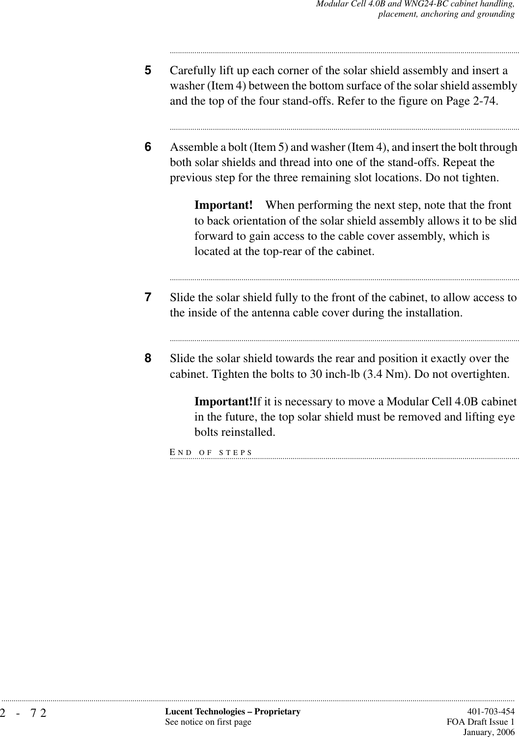 2-72 Lucent Technologies – ProprietarySee notice on first page  401-703-454FOA Draft Issue 1January, 2006...........................................................................................................................................................................................................................................................Modular Cell 4.0B and WNG24-BC cabinet handling,placement, anchoring and grounding............................................................................................................................................................................5Carefully lift up each corner of the solar shield assembly and insert a washer (Item 4) between the bottom surface of the solar shield assembly and the top of the four stand-offs. Refer to the figure on Page 2-74.............................................................................................................................................................................6Assemble a bolt (Item 5) and washer (Item 4), and insert the bolt through both solar shields and thread into one of the stand-offs. Repeat the previous step for the three remaining slot locations. Do not tighten. Important! When performing the next step, note that the front to back orientation of the solar shield assembly allows it to be slid forward to gain access to the cable cover assembly, which is located at the top-rear of the cabinet.............................................................................................................................................................................7Slide the solar shield fully to the front of the cabinet, to allow access to the inside of the antenna cable cover during the installation. ............................................................................................................................................................................8Slide the solar shield towards the rear and position it exactly over the cabinet. Tighten the bolts to 30 inch-lb (3.4 Nm). Do not overtighten.Important!If it is necessary to move a Modular Cell 4.0B cabinet in the future, the top solar shield must be removed and lifting eye END OF STEPS................................................................................................................................................................................bolts reinstalled.