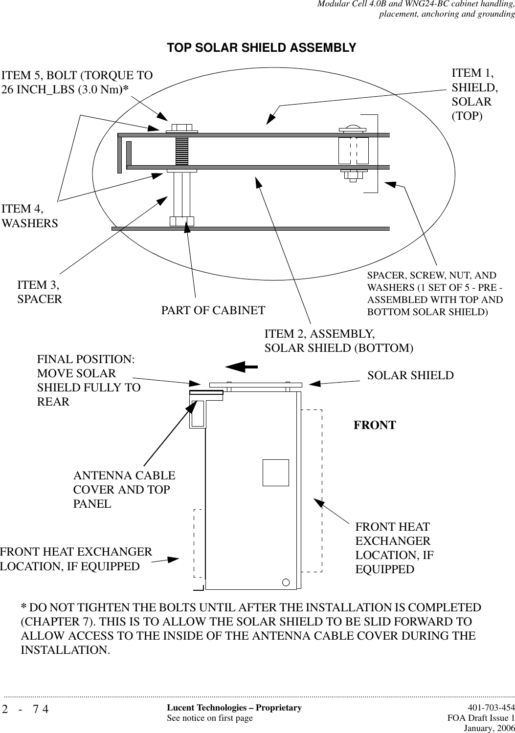 2-74 Lucent Technologies – ProprietarySee notice on first page  401-703-454FOA Draft Issue 1January, 2006...........................................................................................................................................................................................................................................................Modular Cell 4.0B and WNG24-BC cabinet handling,placement, anchoring and groundingTOP SOLAR SHIELD ASSEMBLYITEM 1,SHIELD, SOLAR (TOP)ITEM 3,SPACERITEM 4,WASHERSITEM 2, ASSEMBLY,SOLAR SHIELD (BOTTOM)ITEM 5, BOLT (TORQUE TO 26 INCH_LBS (3.0 Nm)*FRONTFINAL POSITION:MOVE SOLAR SHIELD FULLY TO REARSOLAR SHIELDPART OF CABINETFRONT HEAT EXCHANGER LOCATION, IF EQUIPPED* DO NOT TIGHTEN THE BOLTS UNTIL AFTER THE INSTALLATION IS COMPLETED (CHAPTER 7). THIS IS TO ALLOW THE SOLAR SHIELD TO BE SLID FORWARD TO ALLOW ACCESS TO THE INSIDE OF THE ANTENNA CABLE COVER DURING THE INSTALLATION.ANTENNA CABLE COVER AND TOP PANELFRONT HEAT EXCHANGER LOCATION, IF EQUIPPEDSPACER, SCREW, NUT, ANDWASHERS (1 SET OF 5 - PRE -ASSEMBLED WITH TOP AND BOTTOM SOLAR SHIELD)