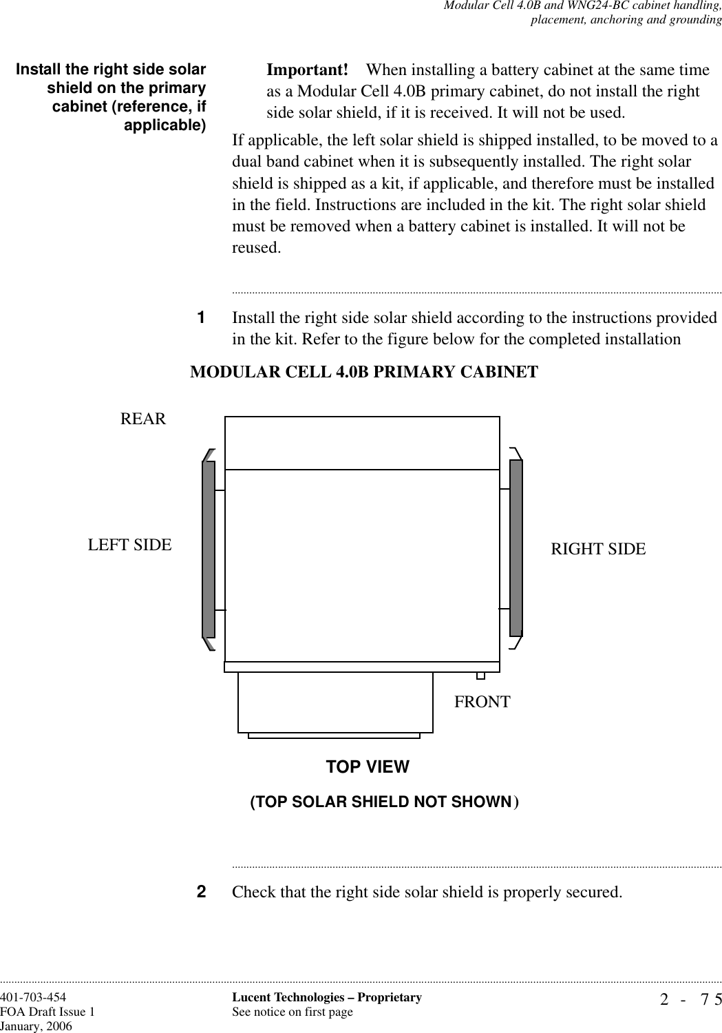 Modular Cell 4.0B and WNG24-BC cabinet handling,placement, anchoring and grounding2- 75Lucent Technologies – ProprietarySee notice on first page401-703-454FOA Draft Issue 1January, 2006............................................................................................................................................................................................................................................................Install the right side solarshield on the primarycabinet (reference, ifapplicable)Important! When installing a battery cabinet at the same time as a Modular Cell 4.0B primary cabinet, do not install the right side solar shield, if it is received. It will not be used.If applicable, the left solar shield is shipped installed, to be moved to a dual band cabinet when it is subsequently installed. The right solar shield is shipped as a kit, if applicable, and therefore must be installed in the field. Instructions are included in the kit. The right solar shield must be removed when a battery cabinet is installed. It will not be reused. ............................................................................................................................................................................1Install the right side solar shield according to the instructions provided in the kit. Refer to the figure below for the completed installation............................................................................................................................................................................2Check that the right side solar shield is properly secured.MODULAR CELL 4.0B PRIMARY CABINET (TOP SOLAR SHIELD NOT SHOWN)RIGHT SIDELEFT SIDEREARFRONTTOP VIEW