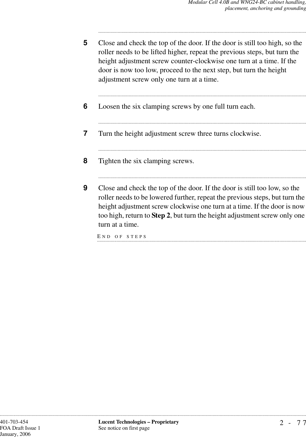 Modular Cell 4.0B and WNG24-BC cabinet handling,placement, anchoring and grounding2- 77Lucent Technologies – ProprietarySee notice on first page401-703-454FOA Draft Issue 1January, 2006........................................................................................................................................................................................................................................................................................................................................................................................................................................5Close and check the top of the door. If the door is still too high, so the roller needs to be lifted higher, repeat the previous steps, but turn the height adjustment screw counter-clockwise one turn at a time. If the door is now too low, proceed to the next step, but turn the height adjustment screw only one turn at a time.............................................................................................................................................................................6Loosen the six clamping screws by one full turn each. ............................................................................................................................................................................7Turn the height adjustment screw three turns clockwise. ............................................................................................................................................................................8Tighten the six clamping screws.............................................................................................................................................................................9Close and check the top of the door. If the door is still too low, so the roller needs to be lowered further, repeat the previous steps, but turn the height adjustment screw clockwise one turn at a time. If the door is now too high, return to Step 2, but turn the height adjustment screw only one END OF STEPS.............................................................................................................................................................................turn at a time.