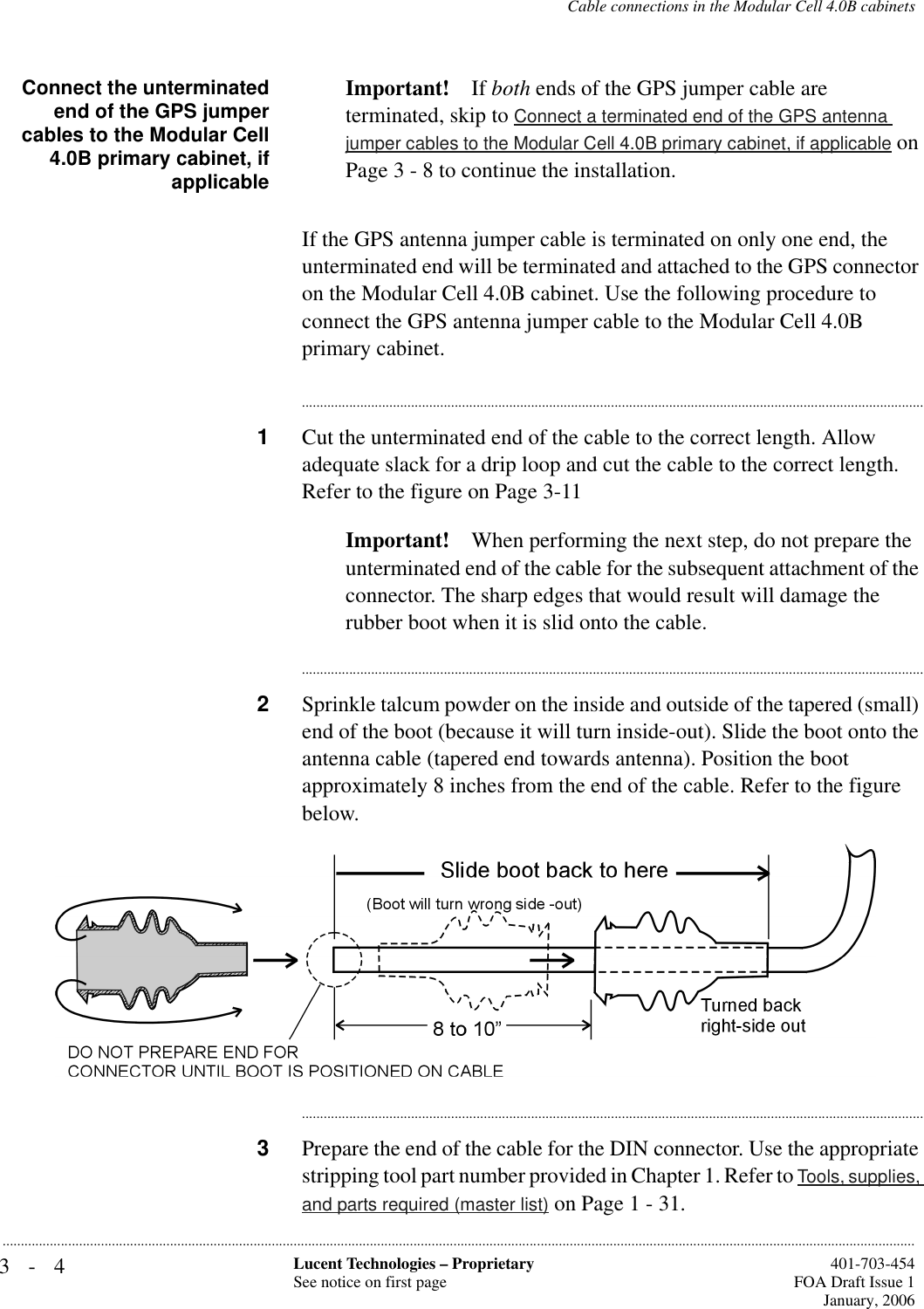 3-4 Lucent Technologies – ProprietarySee notice on first page  401-703-454FOA Draft Issue 1January, 2006...........................................................................................................................................................................................................................................................Cable connections in the Modular Cell 4.0B cabinetsConnect the unterminatedend of the GPS jumpercables to the Modular Cell4.0B primary cabinet, ifapplicableImportant! If both ends of the GPS jumper cable are terminated, skip to Connect a terminated end of the GPS antenna jumper cables to the Modular Cell 4.0B primary cabinet, if applicable on Page 3 - 8 to continue the installation.If the GPS antenna jumper cable is terminated on only one end, the unterminated end will be terminated and attached to the GPS connector on the Modular Cell 4.0B cabinet. Use the following procedure to connect the GPS antenna jumper cable to the Modular Cell 4.0B primary cabinet.............................................................................................................................................................................1Cut the unterminated end of the cable to the correct length. Allow adequate slack for a drip loop and cut the cable to the correct length. Refer to the figure on Page 3-11Important! When performing the next step, do not prepare the unterminated end of the cable for the subsequent attachment of the connector. The sharp edges that would result will damage the rubber boot when it is slid onto the cable. ............................................................................................................................................................................2Sprinkle talcum powder on the inside and outside of the tapered (small) end of the boot (because it will turn inside-out). Slide the boot onto the antenna cable (tapered end towards antenna). Position the boot approximately 8 inches from the end of the cable. Refer to the figure below.............................................................................................................................................................................3Prepare the end of the cable for the DIN connector. Use the appropriate stripping tool part number provided in Chapter 1. Refer to Tools, supplies, and parts required (master list) on Page 1 - 31.